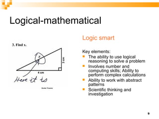 Logical-mathematical
               Logic smart

               Key elements:
                The ability to use logical
                 reasoning to solve a problem
                Involves number and
                 computing skills; Ability to
                 perform complex calculations
                Ability to work with abstract
                 patterns
                Scientific thinking and
                 investigation



                                                 9
 