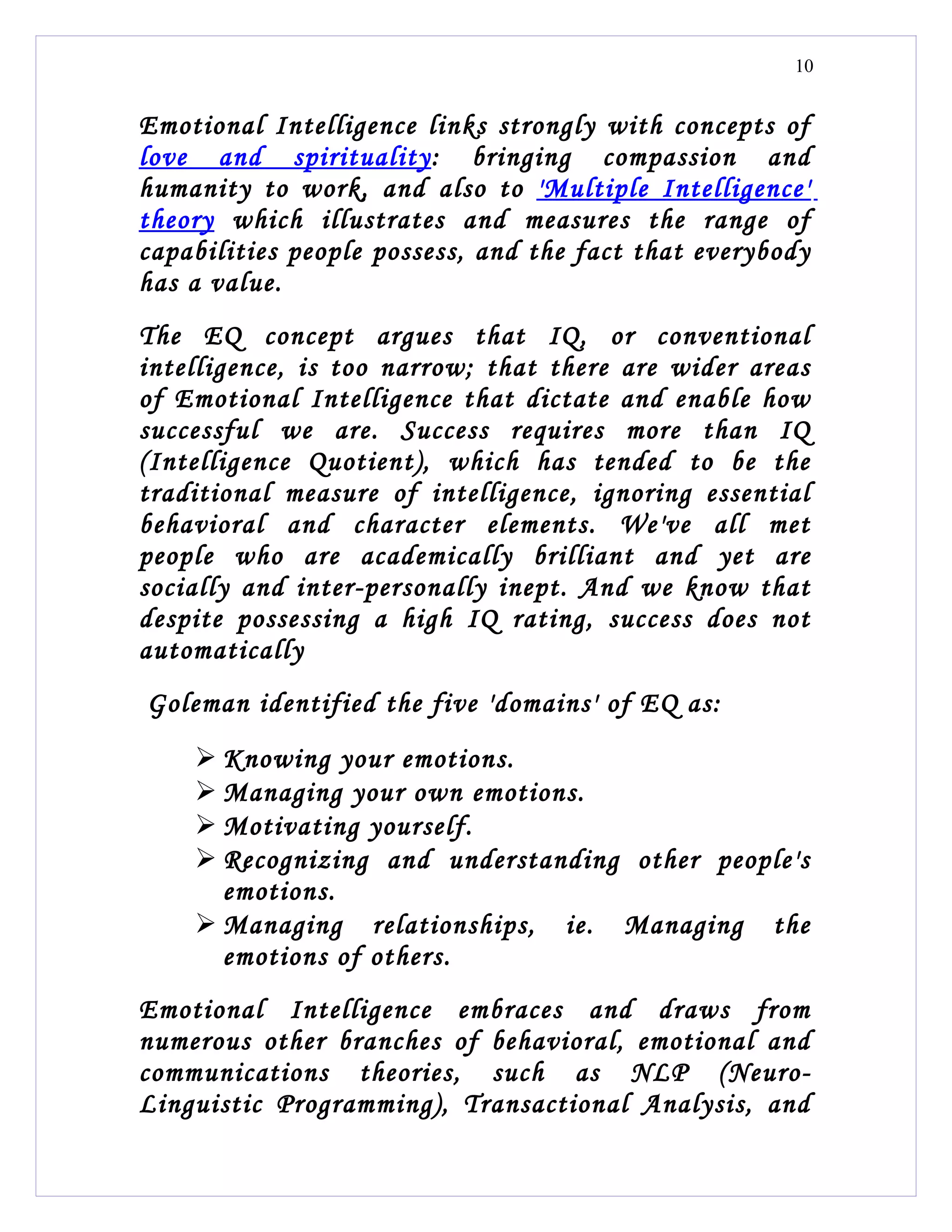 10


Emotional Intelligence links strongly with concepts of
love and spirituality: bringing compassion and
humanity to work, and also to 'Multiple Intelligence'
theory which illustrates and measures the range of
capabilities people possess, and the fact that everybody
has a value.
The EQ concept argues that IQ, or conventional
intelligence, is too narrow; that there are wider areas
of Emotional Intelligence that dictate and enable how
successful we are. Success requires more than IQ
(Intelligence Quotient), which has tended to be the
traditional measure of intelligence, ignoring essential
behavioral and character elements. We've all met
people who are academically brilliant and yet are
socially and inter-personally inept. And we know that
despite possessing a high IQ rating, success does not
automatically
Goleman identified the five 'domains' of EQ as:
     Knowing your emotions.
     Managing your own emotions.
     Motivating yourself.
     Recognizing and understanding other people's
      emotions.
     Managing relationships, ie. Managing the
      emotions of others.
Emotional Intelligence embraces and draws from
numerous other branches of behavioral, emotional and
communications theories, such as NLP (Neuro-
Linguistic Programming), Transactional Analysis, and
 