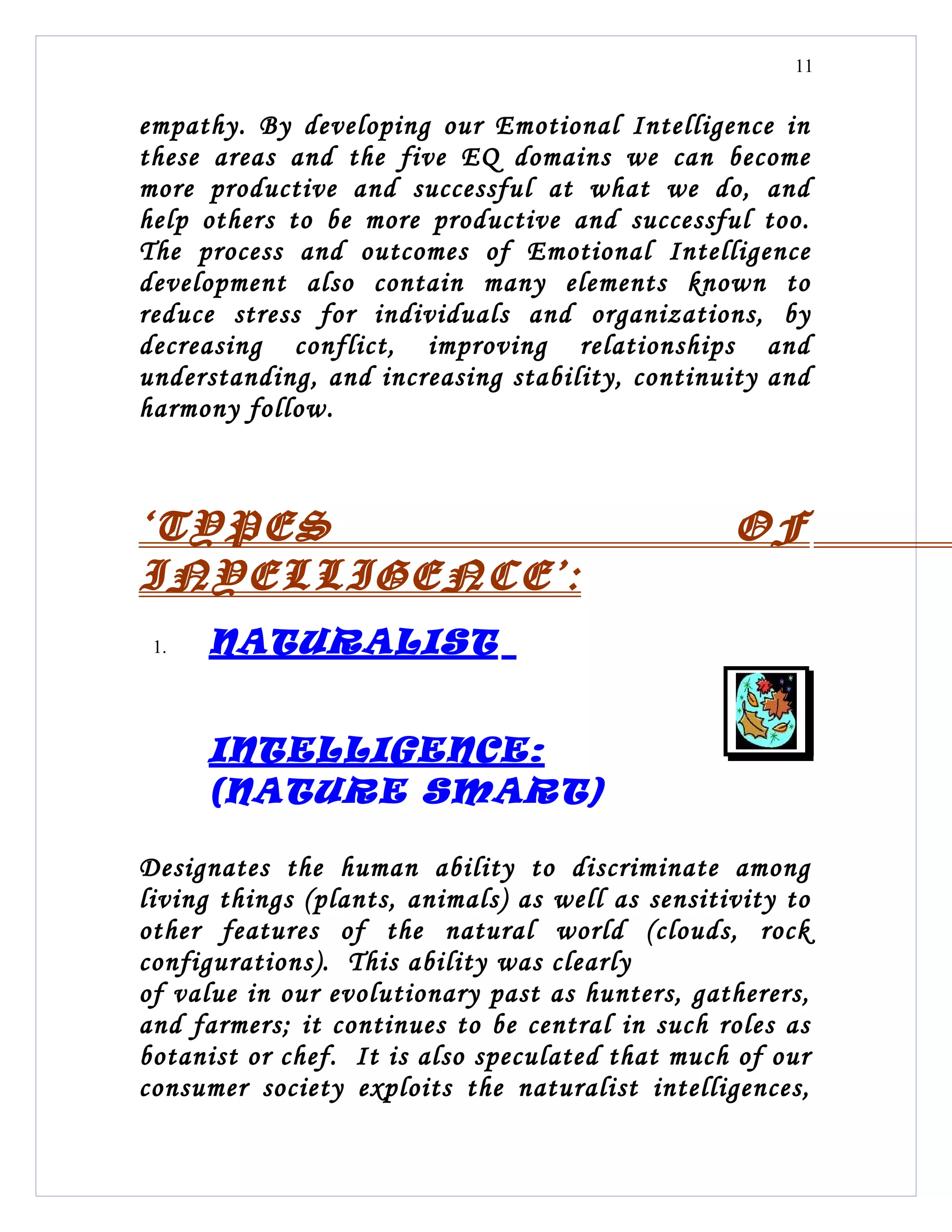 11


empathy. By developing our Emotional Intelligence in
these areas and the five EQ domains we can become
more productive and successful at what we do, and
help others to be more productive and successful too.
The process and outcomes of Emotional Intelligence
development also contain many elements known to
reduce stress for individuals and organizations, by
decreasing conflict, improving relationships and
understanding, and increasing stability, continuity and
harmony follow.



‘TYPES                                            OF
INYELLIGENCE’:
 1.   NATURALIST


      INTELLIGENCE:
      (NATURE SMART)

Designates the human ability to discriminate among
living things (plants, animals) as well as sensitivity to
other features of the natural world (clouds, rock
configurations). This ability was clearly
of value in our evolutionary past as hunters, gatherers,
and farmers; it continues to be central in such roles as
botanist or chef. It is also speculated that much of our
consumer society exploits the naturalist intelligences,
 