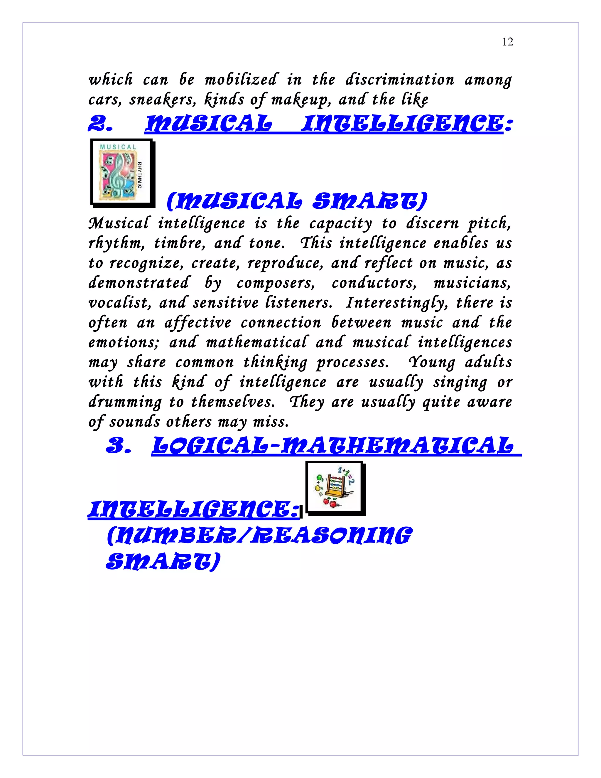 12


which can be mobilized in the discrimination among
cars, sneakers, kinds of makeup, and the like
2.     MUSICAL               INTELLIGENCE:


          (MUSICAL SMART)
Musical intelligence is the capacity to discern pitch,
rhythm, timbre, and tone. This intelligence enables us
to recognize, create, reproduce, and reflect on music, as
demonstrated by composers, conductors, musicians,
vocalist, and sensitive listeners. Interestingly, there is
often an affective connection between music and the
emotions; and mathematical and musical intelligences
may share common thinking processes. Young adults
with this kind of intelligence are usually singing or
drumming to themselves. They are usually quite aware
of sounds others may miss.
  3. LOGICAL-MATHEMATICAL


INTELLIGENCE:
 (NUMBER/REASONING
 SMART)
 