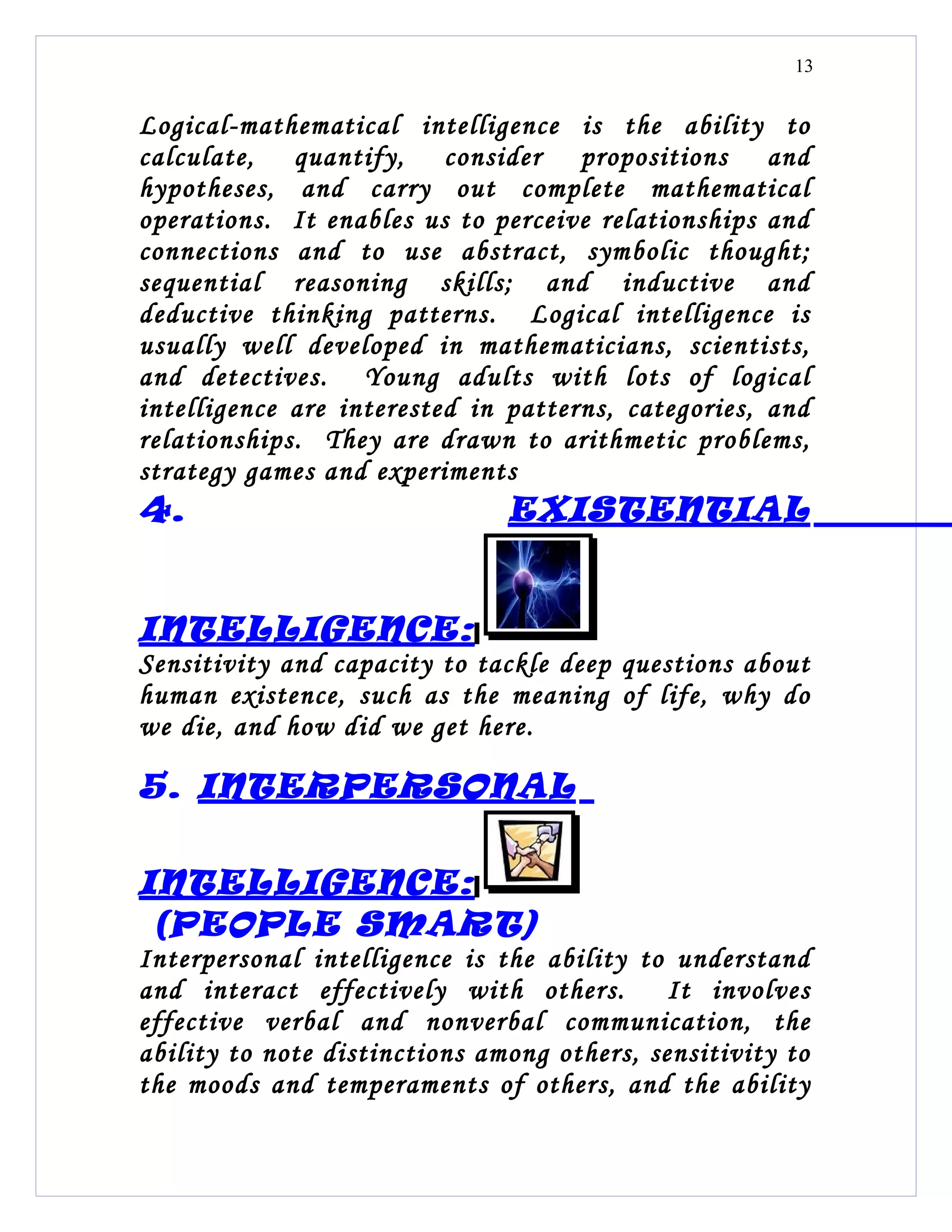 13


Logical-mathematical intelligence is the ability to
calculate, quantify, consider propositions and
hypotheses, and carry out complete mathematical
operations. It enables us to perceive relationships and
connections and to use abstract, symbolic thought;
sequential reasoning skills; and inductive and
deductive thinking patterns. Logical intelligence is
usually well developed in mathematicians, scientists,
and detectives. Young adults with lots of logical
intelligence are interested in patterns, categories, and
relationships. They are drawn to arithmetic problems,
strategy games and experiments
4.                             EXISTENTIAL


INTELLIGENCE:
Sensitivity and capacity to tackle deep questions about
human existence, such as the meaning of life, why do
we die, and how did we get here.

5. INTERPERSONAL

INTELLIGENCE:
 (PEOPLE SMART)
Interpersonal intelligence is the ability to understand
and interact effectively with others.        It involves
effective verbal and nonverbal communication, the
ability to note distinctions among others, sensitivity to
the moods and temperaments of others, and the ability
 
