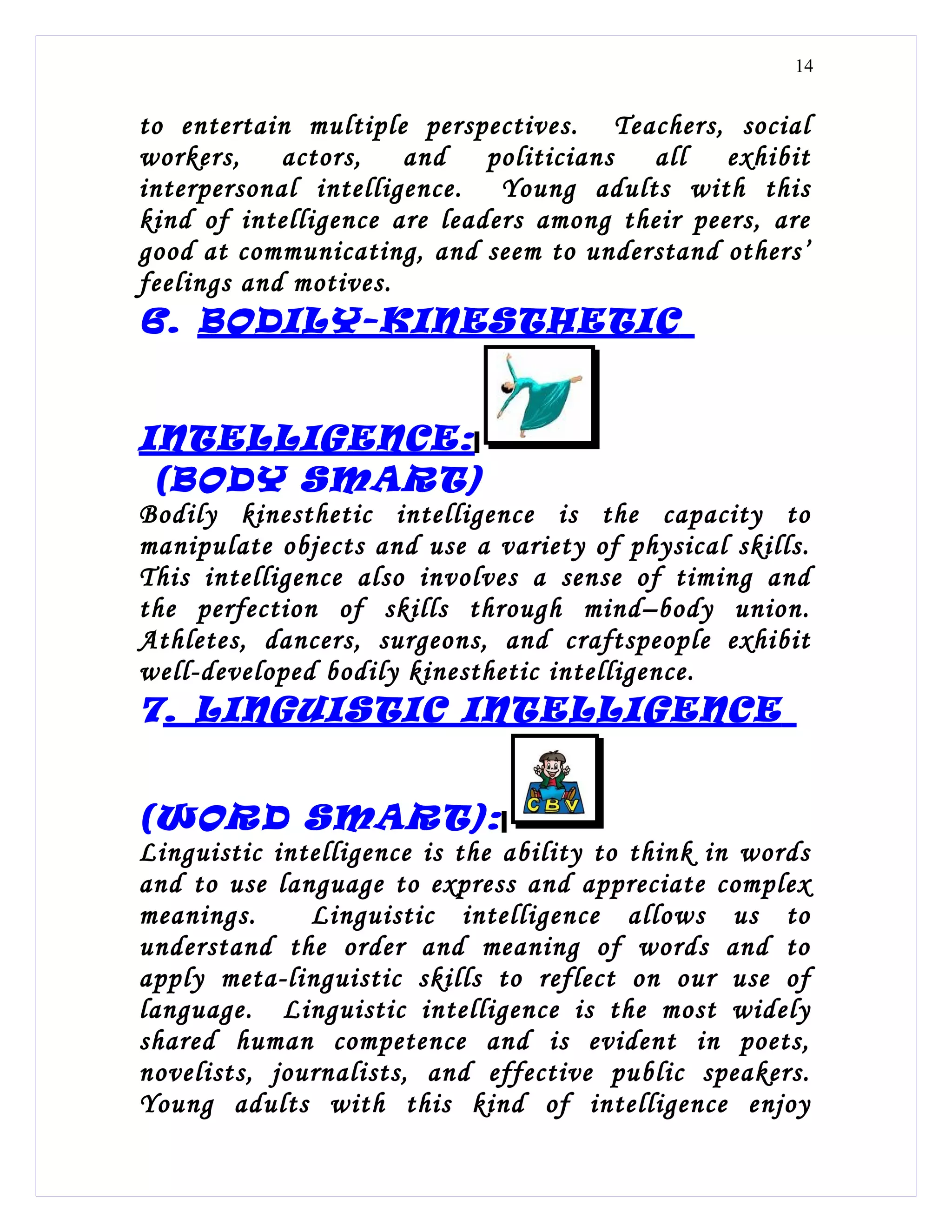14


to entertain multiple perspectives. Teachers, social
workers,    actors,   and    politicians all    exhibit
interpersonal intelligence. Young adults with this
kind of intelligence are leaders among their peers, are
good at communicating, and seem to understand others’
feelings and motives.
6. BODILY-KINESTHETIC


INTELLIGENCE:
 (BODY SMART)
Bodily kinesthetic intelligence is the capacity to
manipulate objects and use a variety of physical skills.
This intelligence also involves a sense of timing and
the perfection of skills through mind–body union.
Athletes, dancers, surgeons, and craftspeople exhibit
well-developed bodily kinesthetic intelligence.
7. LINGUISTIC INTELLIGENCE


(WORD SMART):
Linguistic intelligence is the ability to think in words
and to use language to express and appreciate complex
meanings.     Linguistic intelligence allows us to
understand the order and meaning of words and to
apply meta-linguistic skills to reflect on our use of
language. Linguistic intelligence is the most widely
shared human competence and is evident in poets,
novelists, journalists, and effective public speakers.
Young adults with this kind of intelligence enjoy
 