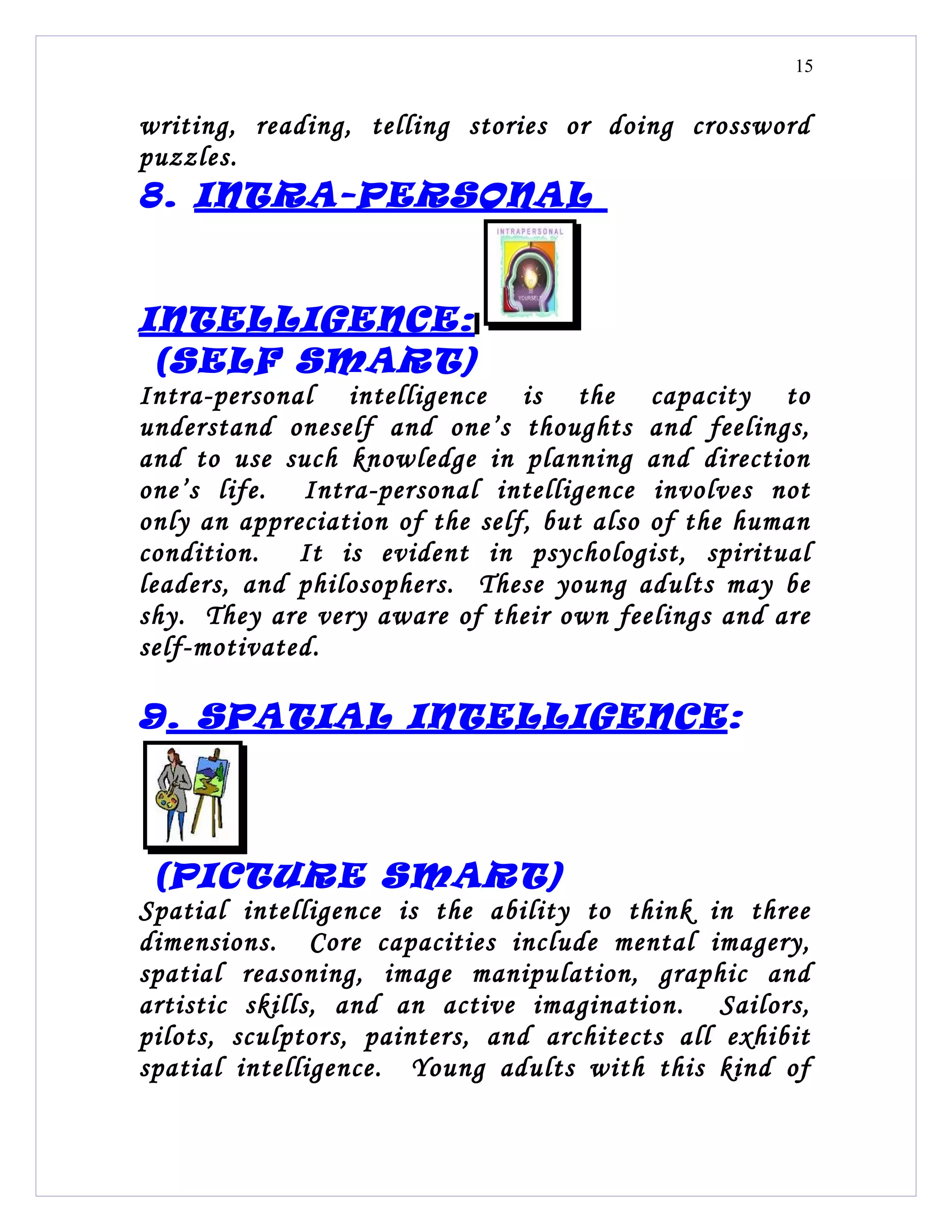15


writing, reading, telling stories or doing crossword
puzzles.
8. INTRA-PERSONAL


INTELLIGENCE:
 (SELF SMART)
Intra-personal intelligence is the capacity to
understand oneself and one’s thoughts and feelings,
and to use such knowledge in planning and direction
one’s life. Intra-personal intelligence involves not
only an appreciation of the self, but also of the human
condition. It is evident in psychologist, spiritual
leaders, and philosophers. These young adults may be
shy. They are very aware of their own feelings and are
self-motivated.

9. SPATIAL INTELLIGENCE :



 (PICTURE SMART)
Spatial intelligence is the ability to think in three
dimensions. Core capacities include mental imagery,
spatial reasoning, image manipulation, graphic and
artistic skills, and an active imagination. Sailors,
pilots, sculptors, painters, and architects all exhibit
spatial intelligence. Young adults with this kind of
 