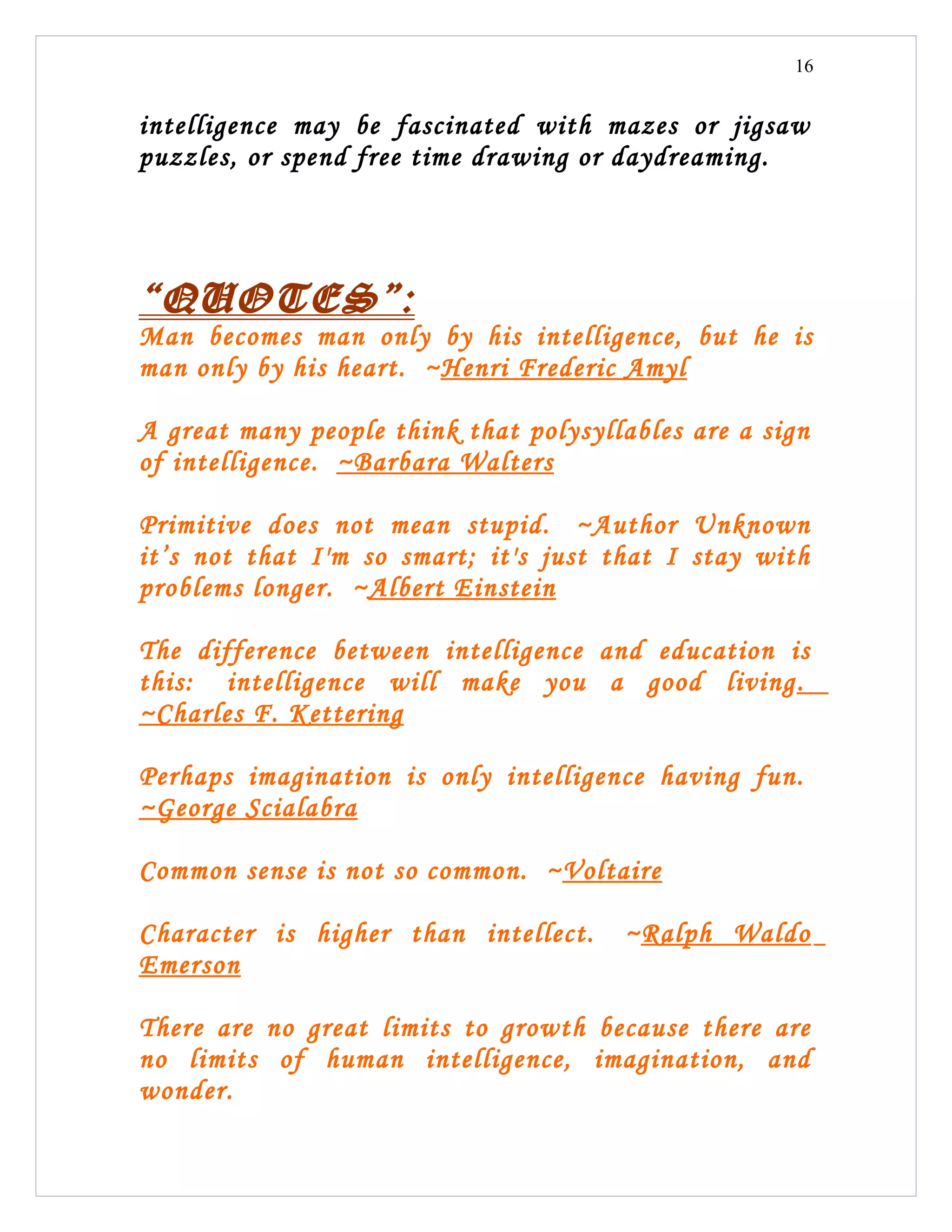 16


intelligence may be fascinated with mazes or jigsaw
puzzles, or spend free time drawing or daydreaming.




“QUOTES”:
Man becomes man only by his intelligence, but he is
man only by his heart. ~Henri Frederic Amyl

A great many people think that polysyllables are a sign
of intelligence. ~Barbara Walters

Primitive does not mean stupid. ~Author Unknown
it’s not that I'm so smart; it's just that I stay with
problems longer. ~Albert Einstein

The difference between intelligence and education is
this: intelligence will make you a good living .
~Charles F. Kettering

Perhaps imagination is only intelligence having fun.
~George Scialabra

Common sense is not so common. ~Voltaire

Character is higher than intellect.    ~Ralph Waldo
Emerson

There are no great limits to growth because there are
no limits of human intelligence, imagination, and
wonder.
 