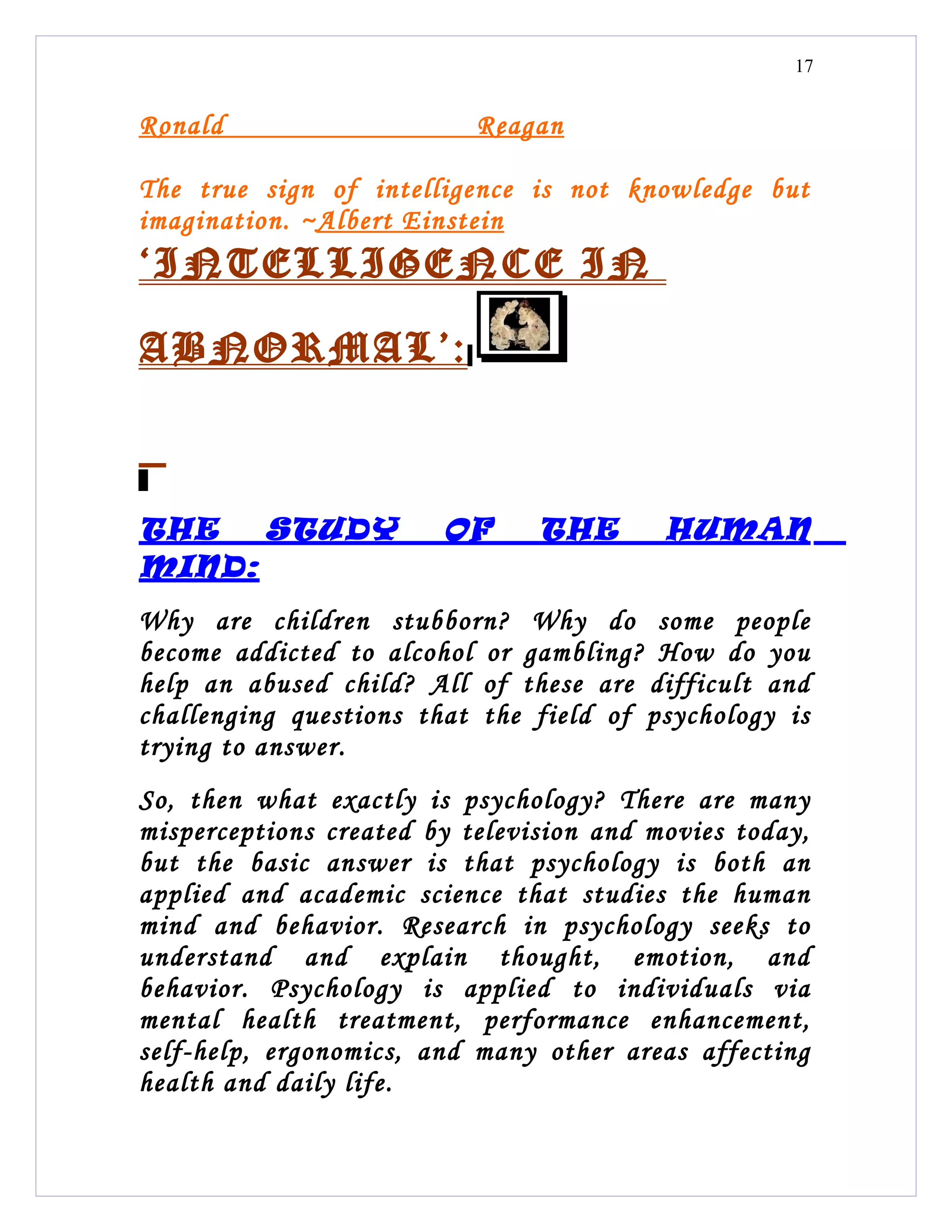 17


Ronald                     Reagan

The true sign of intelligence is not knowledge but
imagination. ~Albert Einstein
‘INTELLIGENCE IN

ABNORMAL’ :



THE   STUDY             OF      THE       HUMAN
MIND:
Why are children stubborn? Why do some people
become addicted to alcohol or gambling? How do you
help an abused child? All of these are difficult and
challenging questions that the field of psychology is
trying to answer.
So, then what exactly is psychology? There are many
misperceptions created by television and movies today,
but the basic answer is that psychology is both an
applied and academic science that studies the human
mind and behavior. Research in psychology seeks to
understand and explain thought, emotion, and
behavior. Psychology is applied to individuals via
mental health treatment, performance enhancement,
self-help, ergonomics, and many other areas affecting
health and daily life.
 