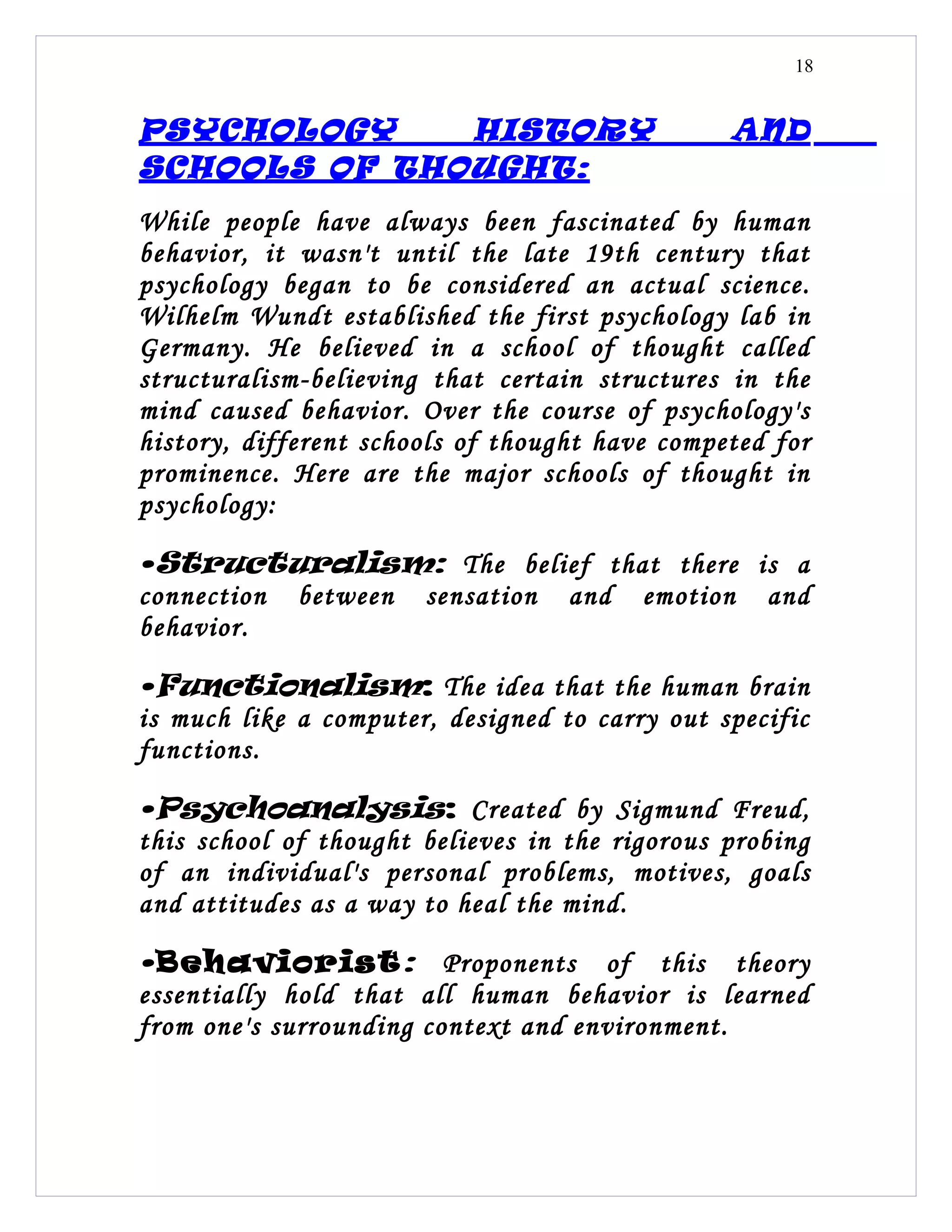 18


PSYCHOLOGY    HISTORY                           AND
SCHOOLS OF THOUGHT:
While people have always been fascinated by human
behavior, it wasn't until the late 19th century that
psychology began to be considered an actual science.
Wilhelm Wundt established the first psychology lab in
Germany. He believed in a school of thought called
structuralism-believing that certain structures in the
mind caused behavior. Over the course of psychology's
history, different schools of thought have competed for
prominence. Here are the major schools of thought in
psychology:

•Structuralism: The belief that there is a
connection between sensation and emotion and
behavior.

•Functionalism: The idea that the human brain
is much like a computer, designed to carry out specific
functions.

•Psychoanalysis: Created by Sigmund Freud,
this school of thought believes in the rigorous probing
of an individual's personal problems, motives, goals
and attitudes as a way to heal the mind.

• Behaviorist : Proponents of this theory
essentially hold that all human behavior is learned
from one's surrounding context and environment.
 