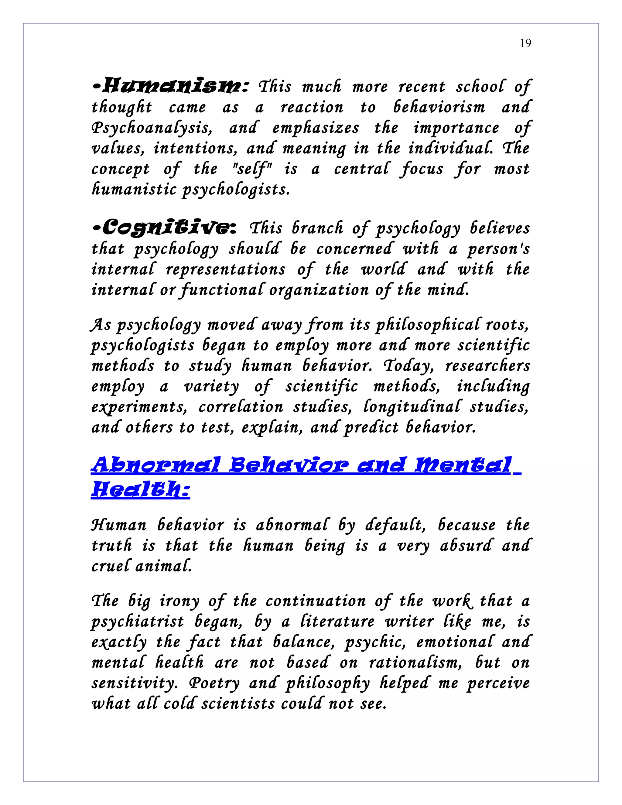 19


•Humanism: This much more recent school of
thought came as a reaction to behaviorism and
Psychoanalysis, and emphasizes the importance of
values, intentions, and meaning in the individual. The
concept of the "self" is a central focus for most
humanistic psychologists.

•Cognitive : This branch of psychology believes
that psychology should be concerned with a person's
internal representations of the world and with the
internal or functional organization of the mind.
As psychology moved away from its philosophical roots,
psychologists began to employ more and more scientific
methods to study human behavior. Today, researchers
employ a variety of scientific methods, including
experiments, correlation studies, longitudinal studies,
and others to test, explain, and predict behavior.

Abnormal Behavior and Mental
Health:
Human behavior is abnormal by default, because the
truth is that the human being is a very absurd and
cruel animal.
The big irony of the continuation of the work that a
psychiatrist began, by a literature writer like me, is
exactly the fact that balance, psychic, emotional and
mental health are not based on rationalism, but on
sensitivity. Poetry and philosophy helped me perceive
what all cold scientists could not see.
 