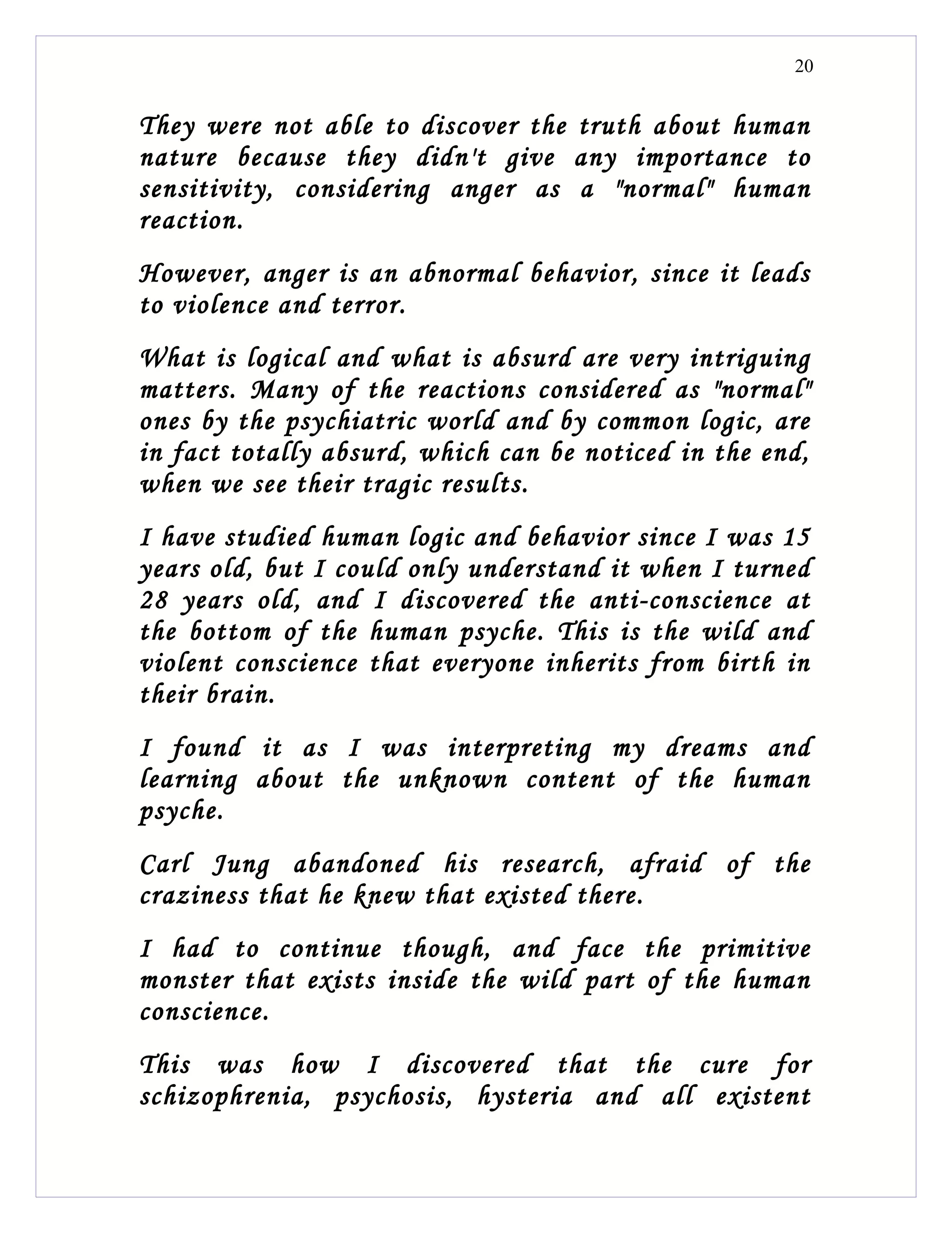 20


They were not able to discover the truth about human
nature because they didn't give any importance to
sensitivity, considering anger as a "normal" human
reaction.
However, anger is an abnormal behavior, since it leads
to violence and terror.
What is logical and what is absurd are very intriguing
matters. Many of the reactions considered as "normal"
ones by the psychiatric world and by common logic, are
in fact totally absurd, which can be noticed in the end,
when we see their tragic results.
I have studied human logic and behavior since I was 15
years old, but I could only understand it when I turned
28 years old, and I discovered the anti-conscience at
the bottom of the human psyche. This is the wild and
violent conscience that everyone inherits from birth in
their brain.
I found it as I was interpreting my dreams and
learning about the unknown content of the human
psyche.
Carl Jung abandoned his research, afraid of the
craziness that he knew that existed there.
I had to continue though, and face the primitive
monster that exists inside the wild part of the human
conscience.
This was how I discovered that the cure for
schizophrenia, psychosis, hysteria and all existent
 