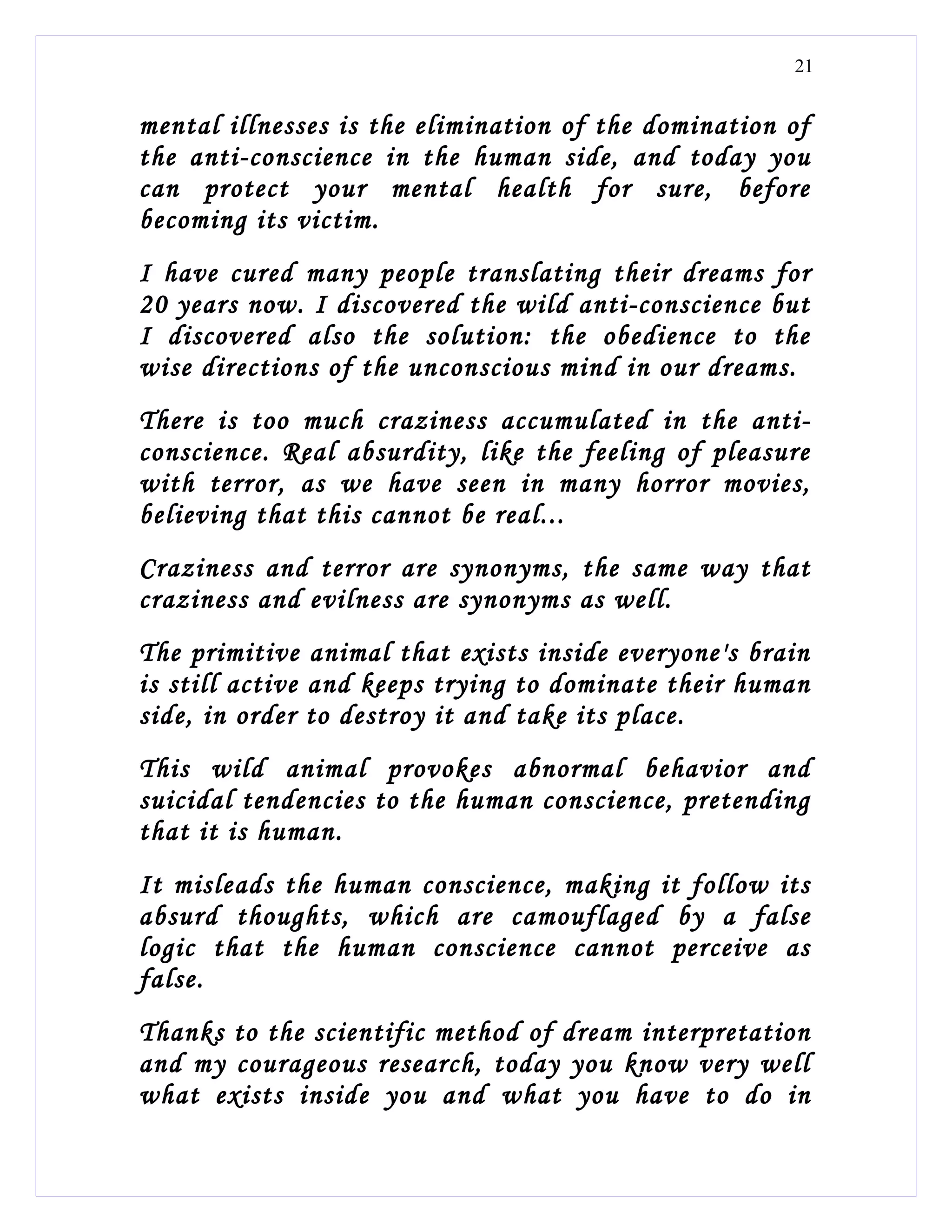 21


mental illnesses is the elimination of the domination of
the anti-conscience in the human side, and today you
can protect your mental health for sure, before
becoming its victim.
I have cured many people translating their dreams for
20 years now. I discovered the wild anti-conscience but
I discovered also the solution: the obedience to the
wise directions of the unconscious mind in our dreams.
There is too much craziness accumulated in the anti-
conscience. Real absurdity, like the feeling of pleasure
with terror, as we have seen in many horror movies,
believing that this cannot be real...
Craziness and terror are synonyms, the same way that
craziness and evilness are synonyms as well.
The primitive animal that exists inside everyone's brain
is still active and keeps trying to dominate their human
side, in order to destroy it and take its place.
This wild animal provokes abnormal behavior and
suicidal tendencies to the human conscience, pretending
that it is human.
It misleads the human conscience, making it follow its
absurd thoughts, which are camouflaged by a false
logic that the human conscience cannot perceive as
false.
Thanks to the scientific method of dream interpretation
and my courageous research, today you know very well
what exists inside you and what you have to do in
 