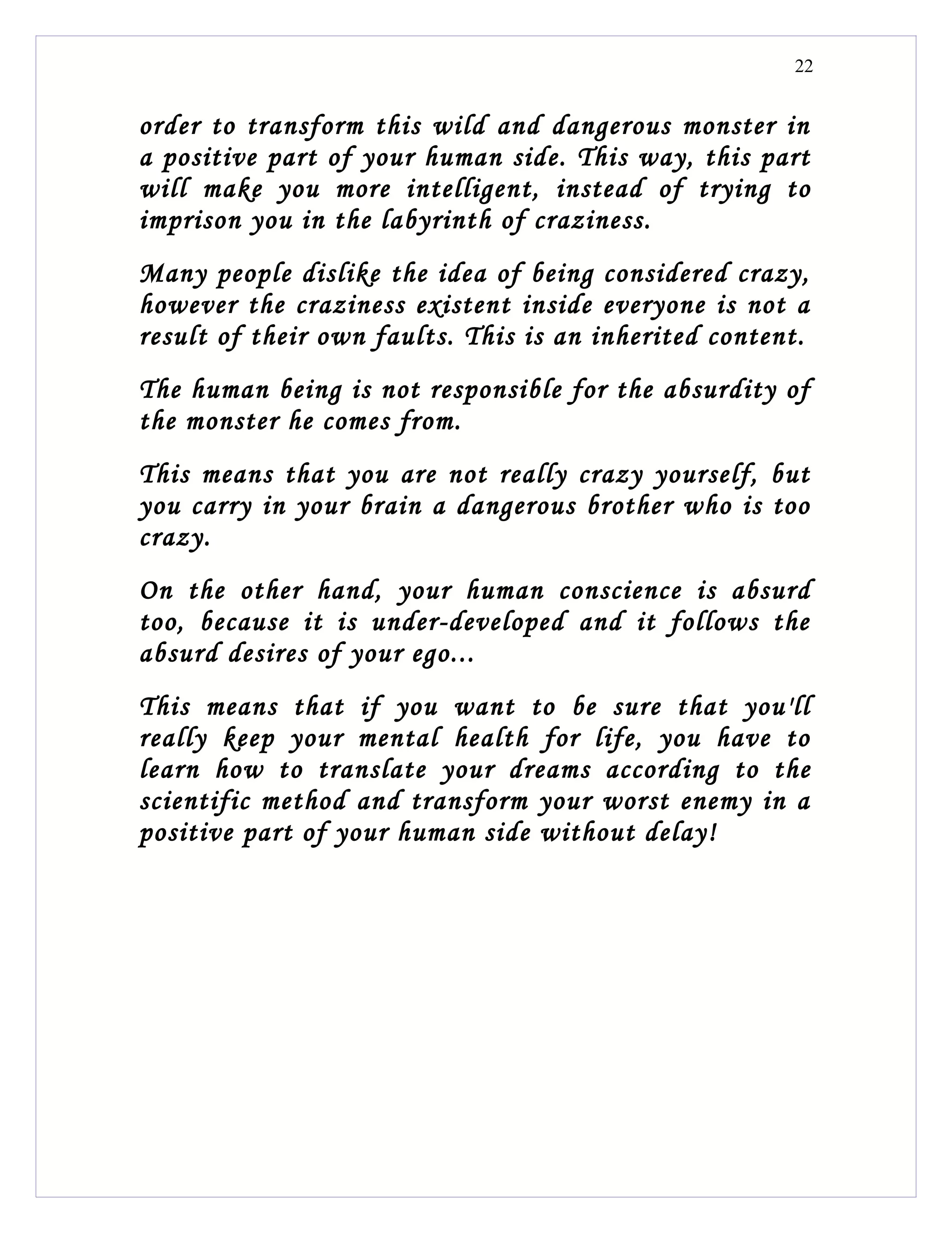 22


order to transform this wild and dangerous monster in
a positive part of your human side. This way, this part
will make you more intelligent, instead of trying to
imprison you in the labyrinth of craziness.
Many people dislike the idea of being considered crazy,
however the craziness existent inside everyone is not a
result of their own faults. This is an inherited content.
The human being is not responsible for the absurdity of
the monster he comes from.
This means that you are not really crazy yourself, but
you carry in your brain a dangerous brother who is too
crazy.
On the other hand, your human conscience is absurd
too, because it is under-developed and it follows the
absurd desires of your ego...
This means that if you want to be sure that you'll
really keep your mental health for life, you have to
learn how to translate your dreams according to the
scientific method and transform your worst enemy in a
positive part of your human side without delay!
 