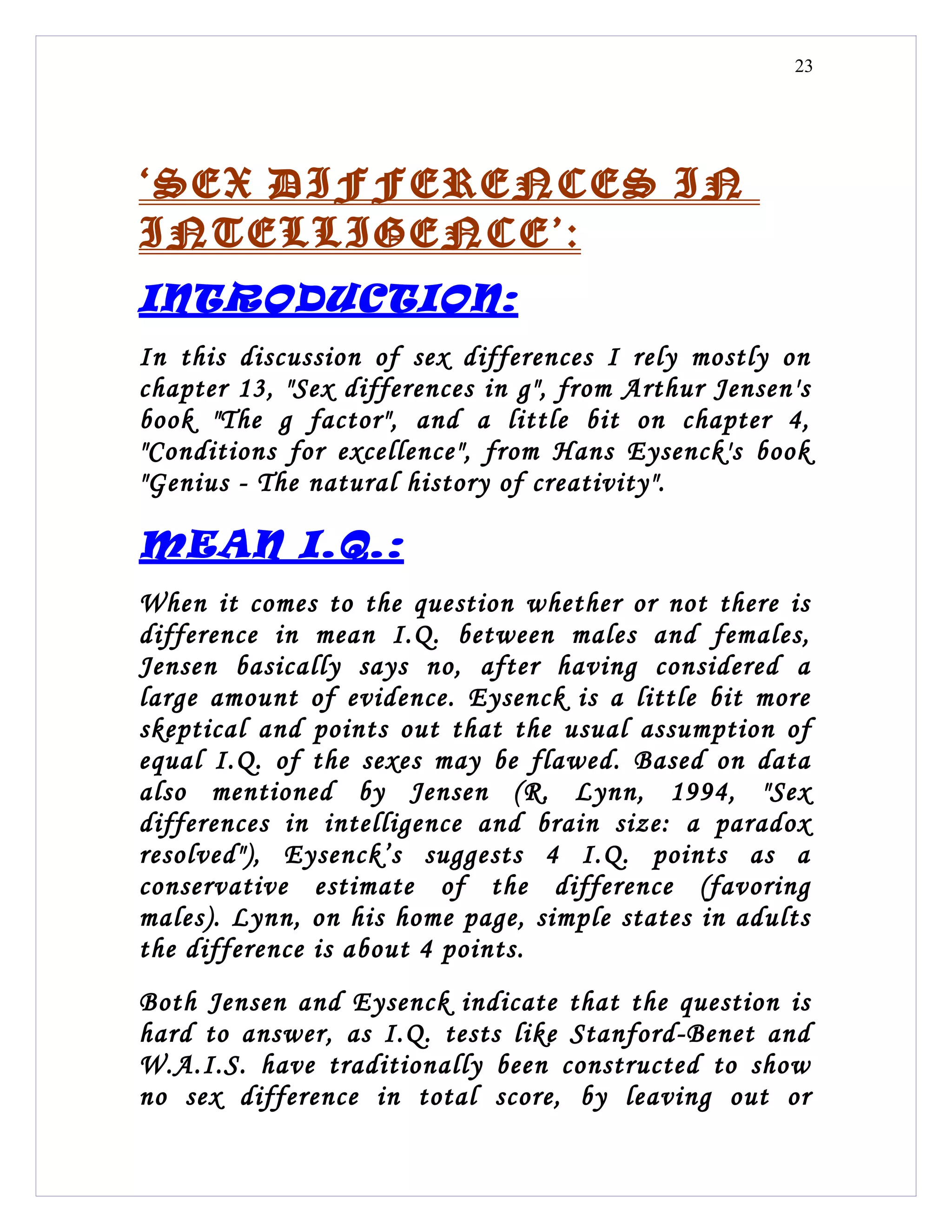 23




‘SEX DIFFERENCES IN
INTELLIGENCE’:
INTRODUCTION:
In this discussion of sex differences I rely mostly on
chapter 13, "Sex differences in g", from Arthur Jensen's
book "The g factor", and a little bit on chapter 4,
"Conditions for excellence", from Hans Eysenck's book
"Genius - The natural history of creativity".

MEAN I.Q.:
When it comes to the question whether or not there is
difference in mean I.Q. between males and females,
Jensen basically says no, after having considered a
large amount of evidence. Eysenck is a little bit more
skeptical and points out that the usual assumption of
equal I.Q. of the sexes may be flawed. Based on data
also mentioned by Jensen (R. Lynn, 1994, "Sex
differences in intelligence and brain size: a paradox
resolved"), Eysenck’s suggests 4 I.Q. points as a
conservative estimate of the difference (favoring
males). Lynn, on his home page, simple states in adults
the difference is about 4 points.
Both Jensen and Eysenck indicate that the question is
hard to answer, as I.Q. tests like Stanford-Benet and
W.A.I.S. have traditionally been constructed to show
no sex difference in total score, by leaving out or
 