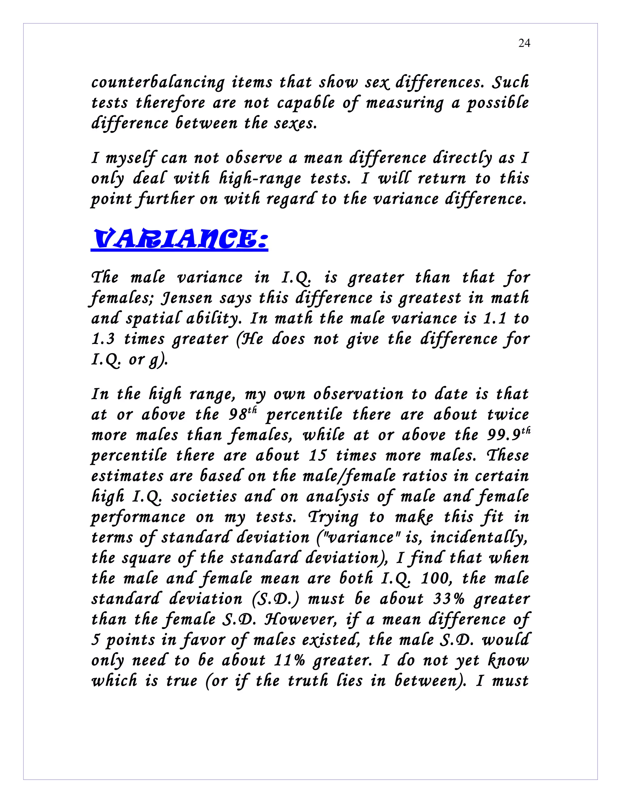 24


counterbalancing items that show sex differences. Such
tests therefore are not capable of measuring a possible
difference between the sexes.
I myself can not observe a mean difference directly as I
only deal with high-range tests. I will return to this
point further on with regard to the variance difference.

VARIANCE:
The male variance in I.Q. is greater than that for
females; Jensen says this difference is greatest in math
and spatial ability. In math the male variance is 1.1 to
1.3 times greater (He does not give the difference for
I.Q. or g).
In the high range, my own observation to date is that
at or above the 98 th percentile there are about twice
more males than females, while at or above the 99.9 th
percentile there are about 15 times more males. These
estimates are based on the male/female ratios in certain
high I.Q. societies and on analysis of male and female
performance on my tests. Trying to make this fit in
terms of standard deviation ("variance" is, incidentally,
the square of the standard deviation), I find that when
the male and female mean are both I.Q. 100, the male
standard deviation (S.D.) must be about 33% greater
than the female S.D. However, if a mean difference of
5 points in favor of males existed, the male S.D. would
only need to be about 11% greater. I do not yet know
which is true (or if the truth lies in between). I must
 