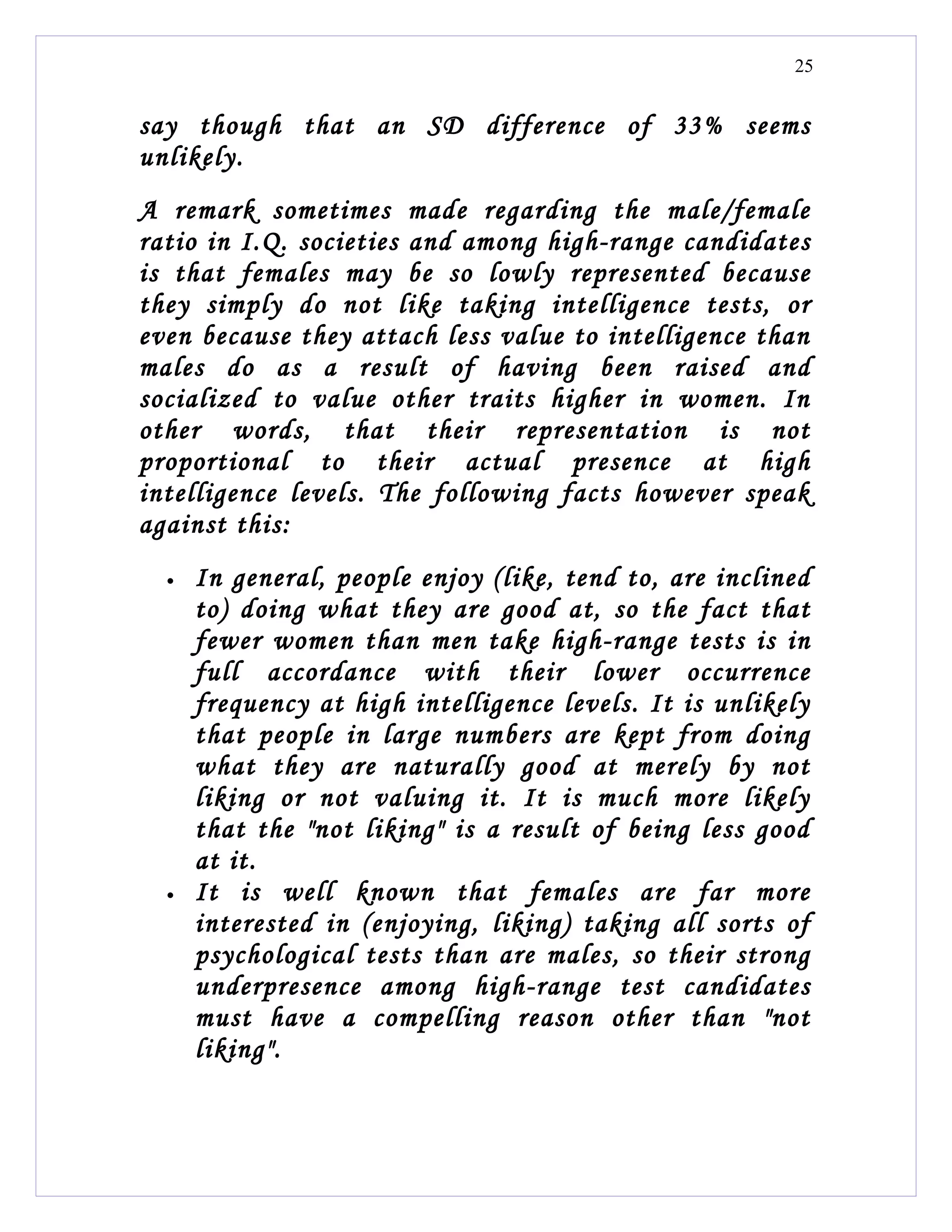 25


say though that an SD difference of 33% seems
unlikely.
A remark sometimes made regarding the male/female
ratio in I.Q. societies and among high-range candidates
is that females may be so lowly represented because
they simply do not like taking intelligence tests, or
even because they attach less value to intelligence than
males do as a result of having been raised and
socialized to value other traits higher in women. In
other words, that their representation is not
proportional to their actual presence at high
intelligence levels. The following facts however speak
against this:
  •   In general, people enjoy (like, tend to, are inclined
      to) doing what they are good at, so the fact that
      fewer women than men take high-range tests is in
      full accordance with their lower occurrence
      frequency at high intelligence levels. It is unlikely
      that people in large numbers are kept from doing
      what they are naturally good at merely by not
      liking or not valuing it. It is much more likely
      that the "not liking" is a result of being less good
      at it.
  •   It is well known that females are far more
      interested in (enjoying, liking) taking all sorts of
      psychological tests than are males, so their strong
      underpresence among high-range test candidates
      must have a compelling reason other than "not
      liking".
 