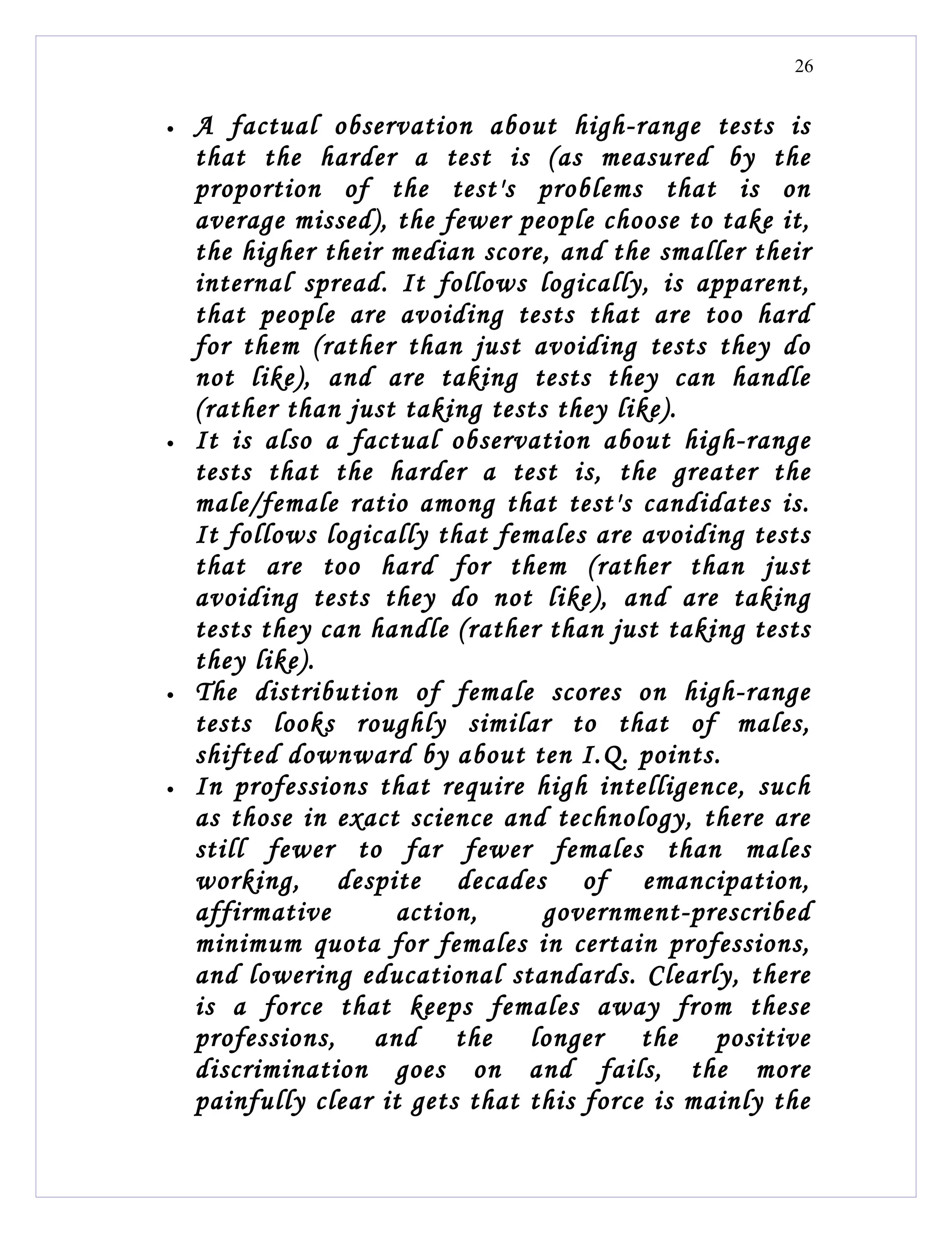 26


•   A factual observation about high-range tests is
    that the harder a test is (as measured by the
    proportion of the test's problems that is on
    average missed), the fewer people choose to take it,
    the higher their median score, and the smaller their
    internal spread. It follows logically, is apparent,
    that people are avoiding tests that are too hard
    for them (rather than just avoiding tests they do
    not like), and are taking tests they can handle
    (rather than just taking tests they like).
•   It is also a factual observation about high-range
    tests that the harder a test is, the greater the
    male/female ratio among that test's candidates is.
    It follows logically that females are avoiding tests
    that are too hard for them (rather than just
    avoiding tests they do not like), and are taking
    tests they can handle (rather than just taking tests
    they like).
•   The distribution of female scores on high-range
    tests looks roughly similar to that of males,
    shifted downward by about ten I.Q. points.
•   In professions that require high intelligence, such
    as those in exact science and technology, there are
    still fewer to far fewer females than males
    working, despite decades of emancipation,
    affirmative       action,     government-prescribed
    minimum quota for females in certain professions,
    and lowering educational standards. Clearly, there
    is a force that keeps females away from these
    professions, and the longer the positive
    discrimination goes on and fails, the more
    painfully clear it gets that this force is mainly the
 