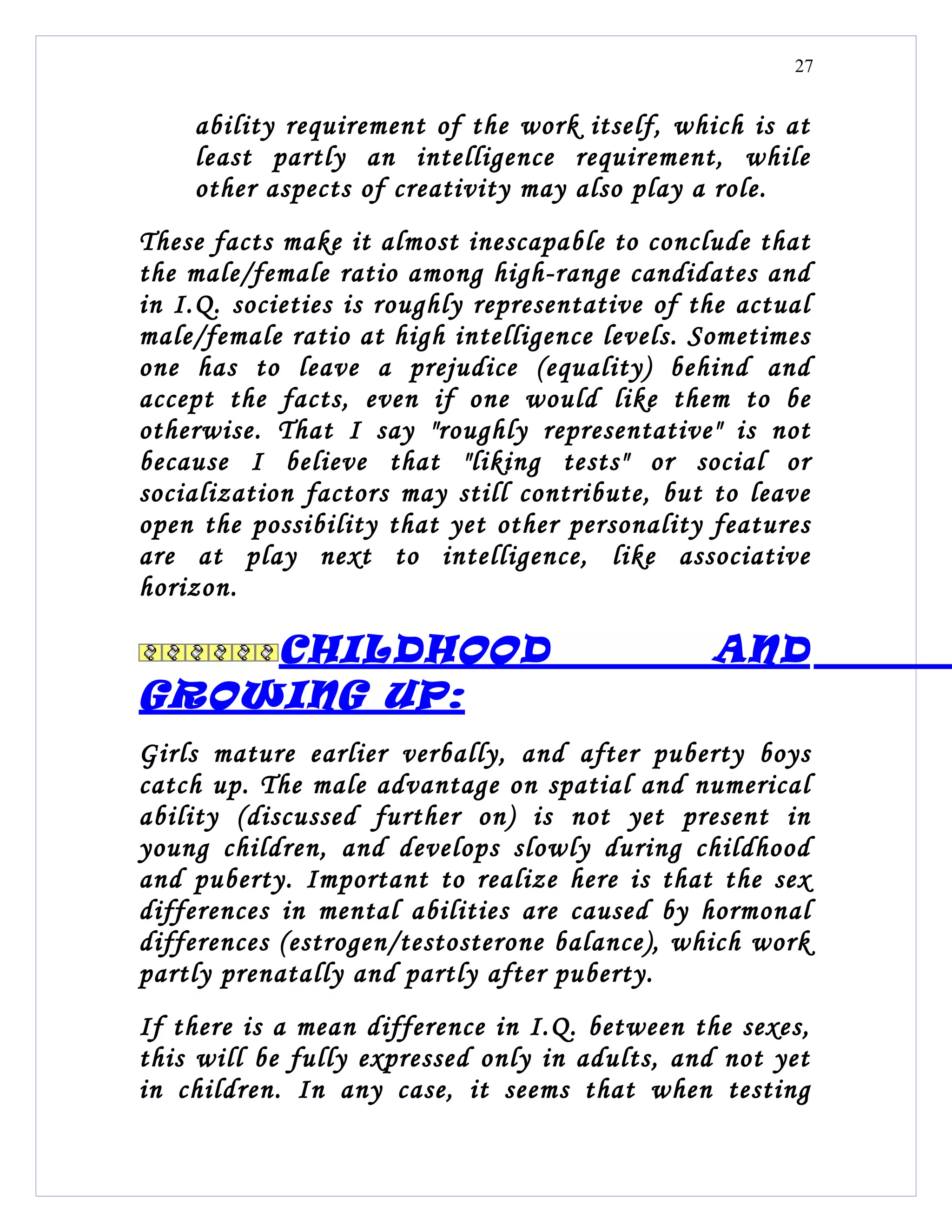 27


    ability requirement of the work itself, which is at
    least partly an intelligence requirement, while
    other aspects of creativity may also play a role.
These facts make it almost inescapable to conclude that
the male/female ratio among high-range candidates and
in I.Q. societies is roughly representative of the actual
male/female ratio at high intelligence levels. Sometimes
one has to leave a prejudice (equality) behind and
accept the facts, even if one would like them to be
otherwise. That I say "roughly representative" is not
because I believe that "liking tests" or social or
socialization factors may still contribute, but to leave
open the possibility that yet other personality features
are at play next to intelligence, like associative
horizon.

    CHILDHOOD                                   AND
GROWING UP:
Girls mature earlier verbally, and after puberty boys
catch up. The male advantage on spatial and numerical
ability (discussed further on) is not yet present in
young children, and develops slowly during childhood
and puberty. Important to realize here is that the sex
differences in mental abilities are caused by hormonal
differences (estrogen/testosterone balance), which work
partly prenatally and partly after puberty.
If there is a mean difference in I.Q. between the sexes,
this will be fully expressed only in adults, and not yet
in children. In any case, it seems that when testing
 