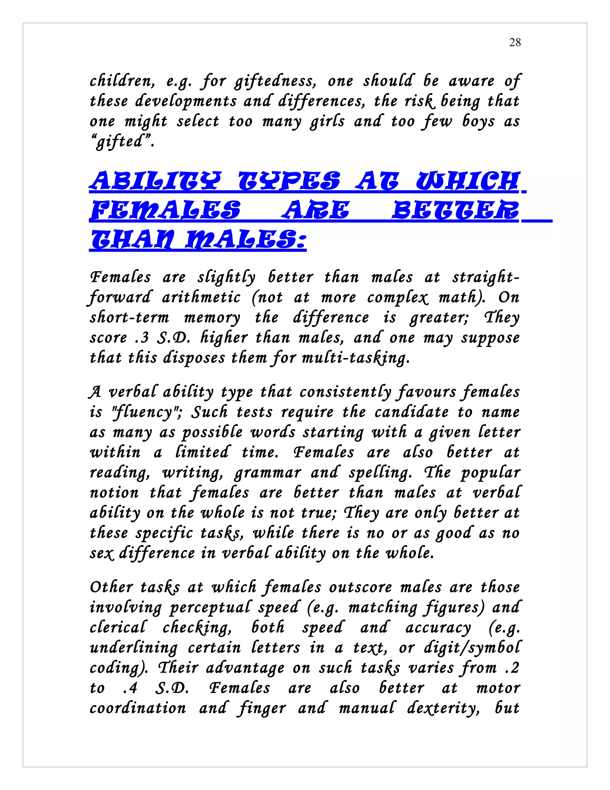 28


children, e.g. for giftedness, one should be aware of
these developments and differences, the risk being that
one might select too many girls and too few boys as
“gifted”.

ABILITY TYPES AT WHICH
FEMALES   ARE   BETTER
THAN MALES:
Females are slightly better than males at straight-
forward arithmetic (not at more complex math). On
short-term memory the difference is greater; They
score .3 S.D. higher than males, and one may suppose
that this disposes them for multi-tasking.
A verbal ability type that consistently favours females
is "fluency"; Such tests require the candidate to name
as many as possible words starting with a given letter
within a limited time. Females are also better at
reading, writing, grammar and spelling. The popular
notion that females are better than males at verbal
ability on the whole is not true; They are only better at
these specific tasks, while there is no or as good as no
sex difference in verbal ability on the whole.
Other tasks at which females outscore males are those
involving perceptual speed (e.g. matching figures) and
clerical checking, both speed and accuracy (e.g.
underlining certain letters in a text, or digit/symbol
coding). Their advantage on such tasks varies from .2
to .4 S.D. Females are also better at motor
coordination and finger and manual dexterity, but
 