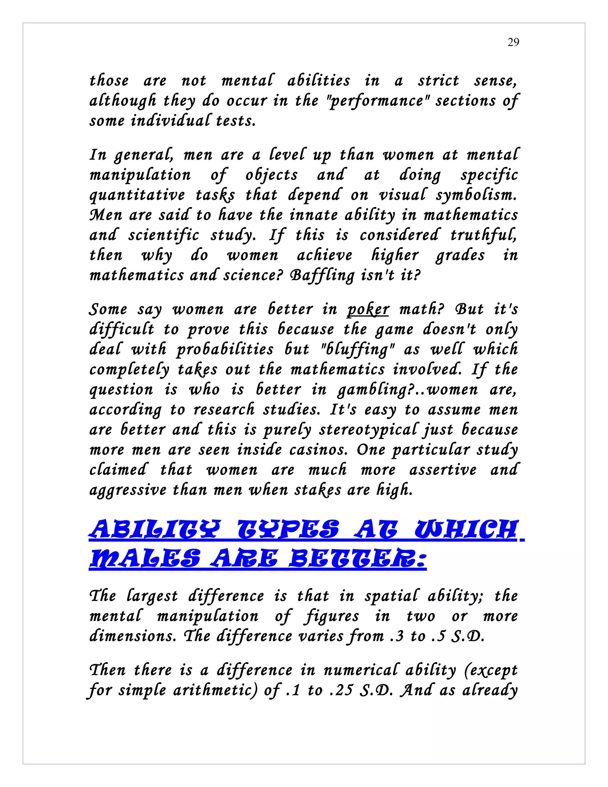 29


those are not mental abilities in a strict sense,
although they do occur in the "performance" sections of
some individual tests.
In general, men are a level up than women at mental
manipulation of objects and at doing specific
quantitative tasks that depend on visual symbolism.
Men are said to have the innate ability in mathematics
and scientific study. If this is considered truthful,
then why do women achieve higher grades in
mathematics and science? Baffling isn't it?
Some say women are better in poker math? But it's
difficult to prove this because the game doesn't only
deal with probabilities but "bluffing" as well which
completely takes out the mathematics involved. If the
question is who is better in gambling?..women are,
according to research studies. It's easy to assume men
are better and this is purely stereotypical just because
more men are seen inside casinos. One particular study
claimed that women are much more assertive and
aggressive than men when stakes are high.

ABILITY TYPES AT WHICH
MALES ARE BETTER:
The largest difference is that in spatial ability; the
mental manipulation of figures in two or more
dimensions. The difference varies from .3 to .5 S.D.
Then there is a difference in numerical ability (except
for simple arithmetic) of .1 to .25 S.D. And as already
 