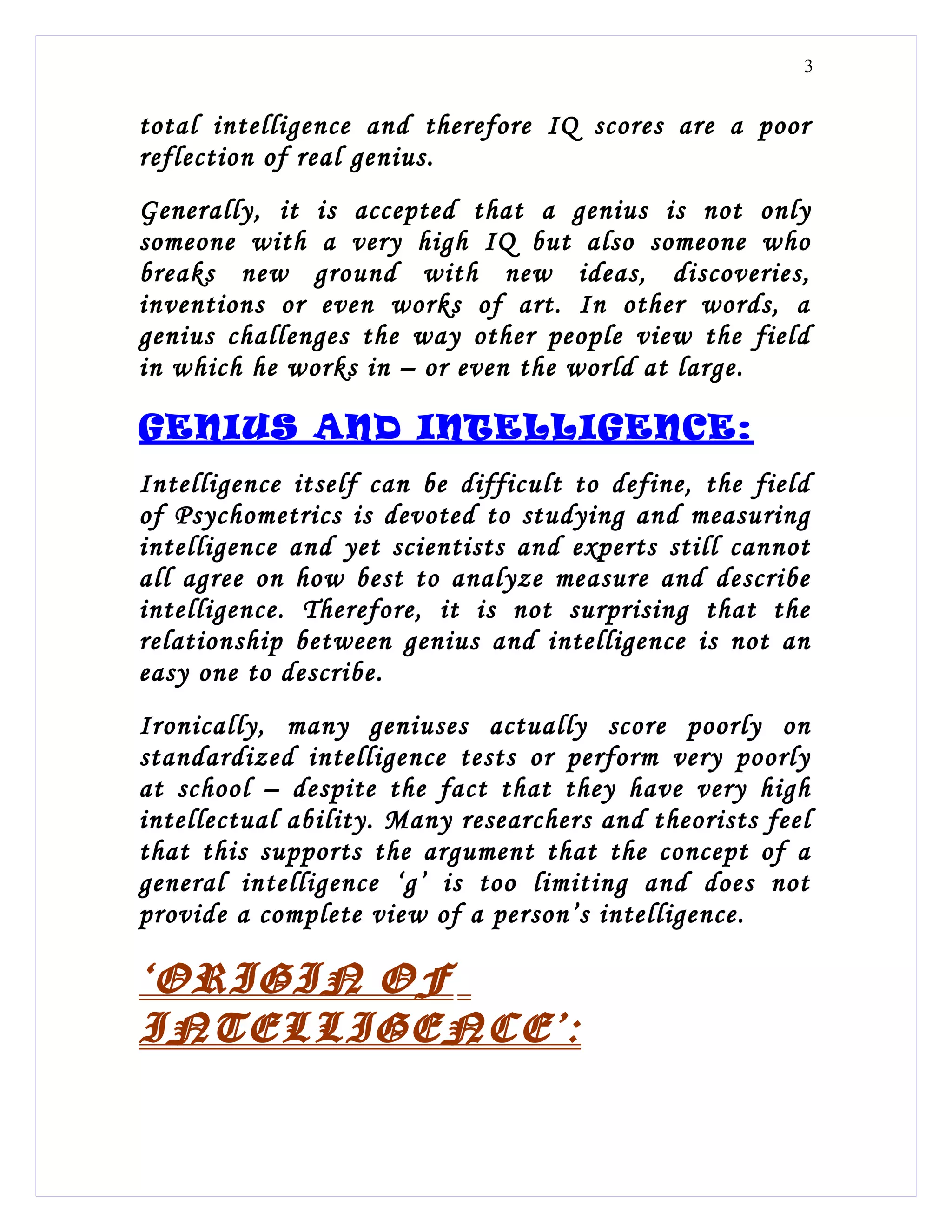 3


total intelligence and therefore IQ scores are a poor
reflection of real genius.
Generally, it is accepted that a genius is not only
someone with a very high IQ but also someone who
breaks new ground with new ideas, discoveries,
inventions or even works of art. In other words, a
genius challenges the way other people view the field
in which he works in – or even the world at large.

GENIUS AND INTELLIGENCE:
Intelligence itself can be difficult to define, the field
of Psychometrics is devoted to studying and measuring
intelligence and yet scientists and experts still cannot
all agree on how best to analyze measure and describe
intelligence. Therefore, it is not surprising that the
relationship between genius and intelligence is not an
easy one to describe.
Ironically, many geniuses actually score poorly on
standardized intelligence tests or perform very poorly
at school – despite the fact that they have very high
intellectual ability. Many researchers and theorists feel
that this supports the argument that the concept of a
general intelligence ‘g’ is too limiting and does not
provide a complete view of a person’s intelligence.

‘ORIGIN OF
INTELLIGENCE’:
 