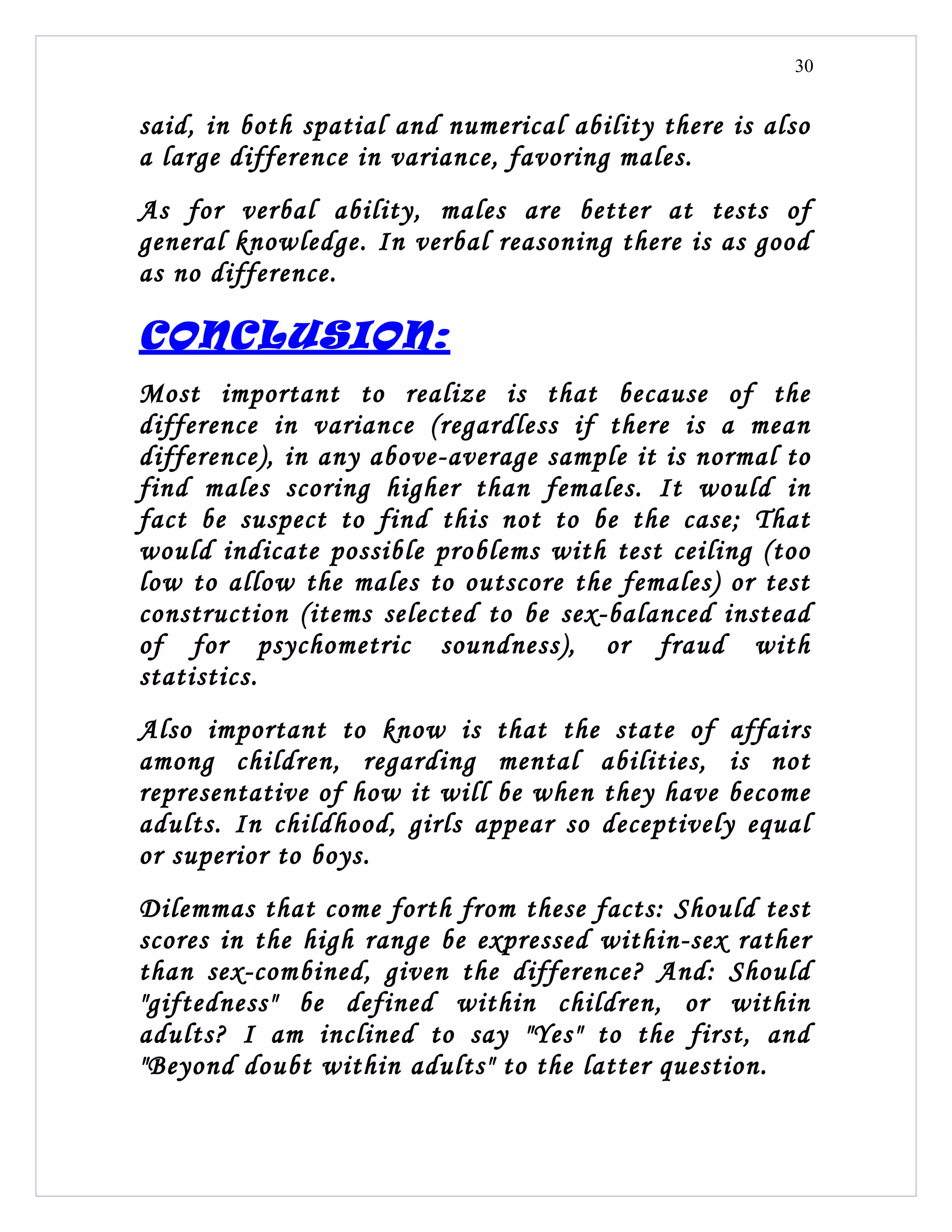 30


said, in both spatial and numerical ability there is also
a large difference in variance, favoring males.
As for verbal ability, males are better at tests of
general knowledge. In verbal reasoning there is as good
as no difference.

CONCLUSION:
Most important to realize is that because of the
difference in variance (regardless if there is a mean
difference), in any above-average sample it is normal to
find males scoring higher than females. It would in
fact be suspect to find this not to be the case; That
would indicate possible problems with test ceiling (too
low to allow the males to outscore the females) or test
construction (items selected to be sex-balanced instead
of for psychometric soundness), or fraud with
statistics.
Also important to know is that the state of affairs
among children, regarding mental abilities, is not
representative of how it will be when they have become
adults. In childhood, girls appear so deceptively equal
or superior to boys.
Dilemmas that come forth from these facts: Should test
scores in the high range be expressed within-sex rather
than sex-combined, given the difference? And: Should
"giftedness" be defined within children, or within
adults? I am inclined to say "Yes" to the first, and
"Beyond doubt within adults" to the latter question.
 