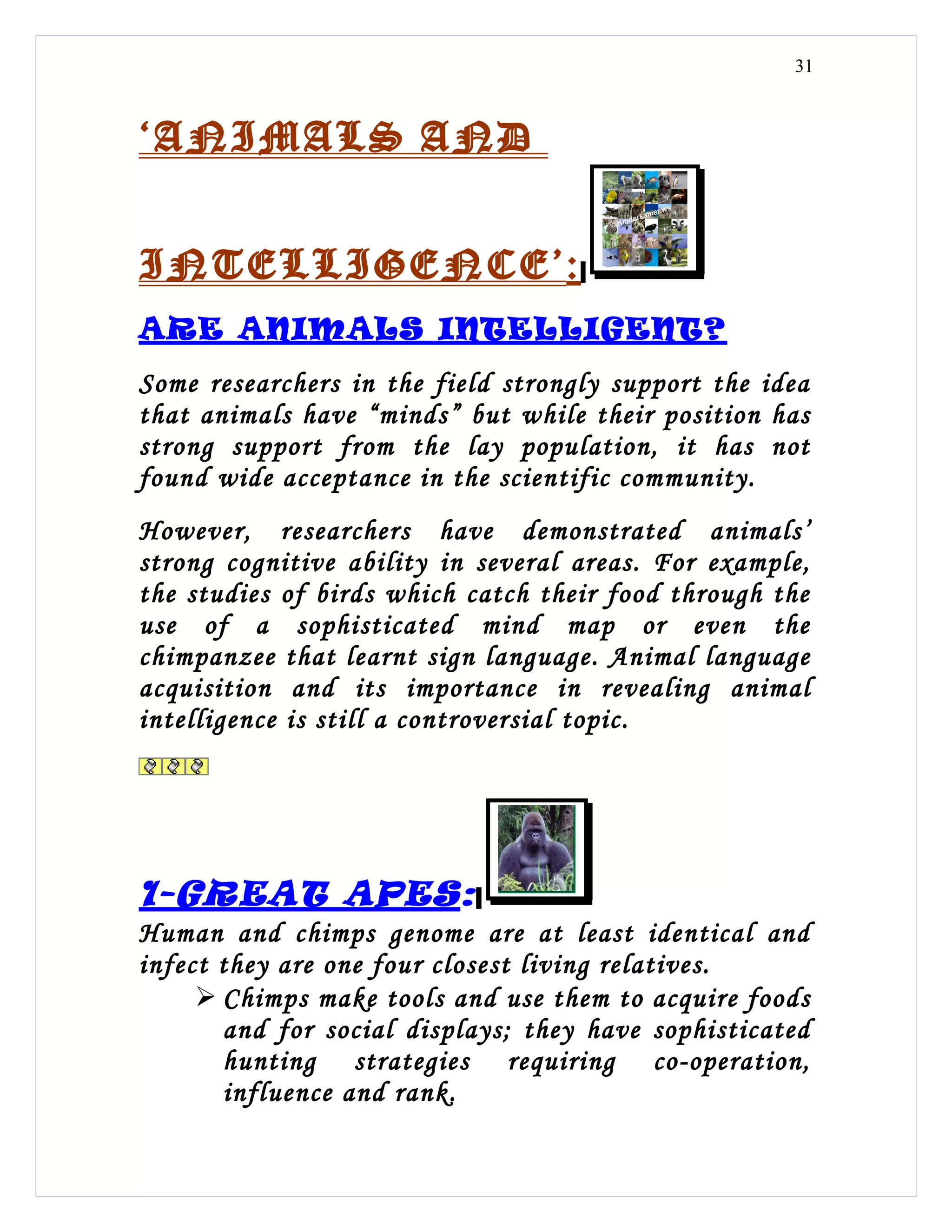31



‘ANIMALS AND


INTELLIGENCE’:
ARE ANIMALS INTELLIGENT?
Some researchers in the field strongly support the idea
that animals have “minds” but while their position has
strong support from the lay population, it has not
found wide acceptance in the scientific community.
However, researchers have demonstrated animals’
strong cognitive ability in several areas. For example,
the studies of birds which catch their food through the
use of a sophisticated mind map or even the
chimpanzee that learnt sign language. Animal language
acquisition and its importance in revealing animal
intelligence is still a controversial topic.




1-GREAT APES:
Human and chimps genome are at least identical and
infect they are one four closest living relatives.
      Chimps make tools and use them to acquire foods
       and for social displays; they have sophisticated
       hunting strategies requiring co-operation,
       influence and rank.
 