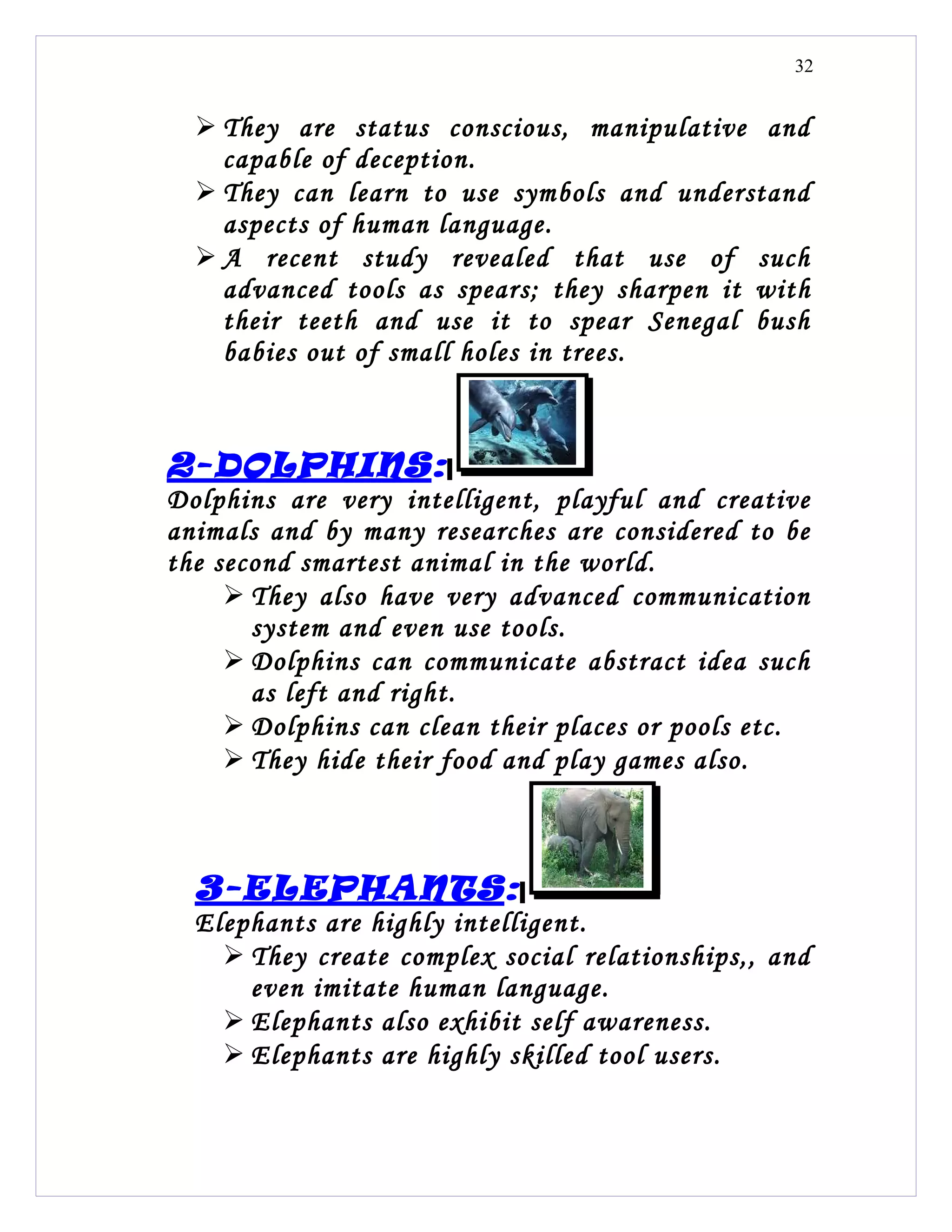 32


   They are status conscious, manipulative and
    capable of deception.
   They can learn to use symbols and understand
    aspects of human language.
   A recent study revealed that use of such
    advanced tools as spears; they sharpen it with
    their teeth and use it to spear Senegal bush
    babies out of small holes in trees.



2-DOLPHINS:
Dolphins are very intelligent, playful and creative
animals and by many researches are considered to be
the second smartest animal in the world.
      They also have very advanced communication
       system and even use tools.
      Dolphins can communicate abstract idea such
       as left and right.
      Dolphins can clean their places or pools etc.
      They hide their food and play games also.



  3-ELEPHANTS:
  Elephants are highly intelligent.
     They create complex social relationships,, and
      even imitate human language.
     Elephants also exhibit self awareness.
     Elephants are highly skilled tool users.
 