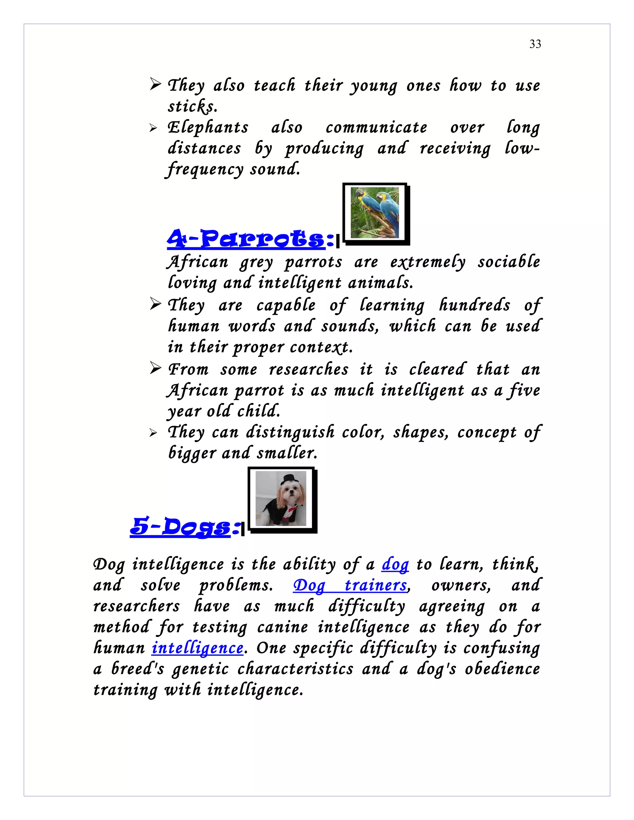 33


        They also teach their young ones how to use
         sticks.
        Elephants   also communicate over long
         distances by producing and receiving low-
         frequency sound.


         4-Parrots:
         African grey parrots are extremely sociable
         loving and intelligent animals.
        They are capable of learning hundreds of
         human words and sounds, which can be used
         in their proper context.
        From some researches it is cleared that an
         African parrot is as much intelligent as a five
         year old child.
        They can distinguish color, shapes, concept of
         bigger and smaller.



    5-Dogs:
Dog intelligence is the ability of a dog to learn, think,
and solve problems. Dog trainers, owners, and
researchers have as much difficulty agreeing on a
method for testing canine intelligence as they do for
human intelligence. One specific difficulty is confusing
a breed's genetic characteristics and a dog's obedience
training with intelligence.
 