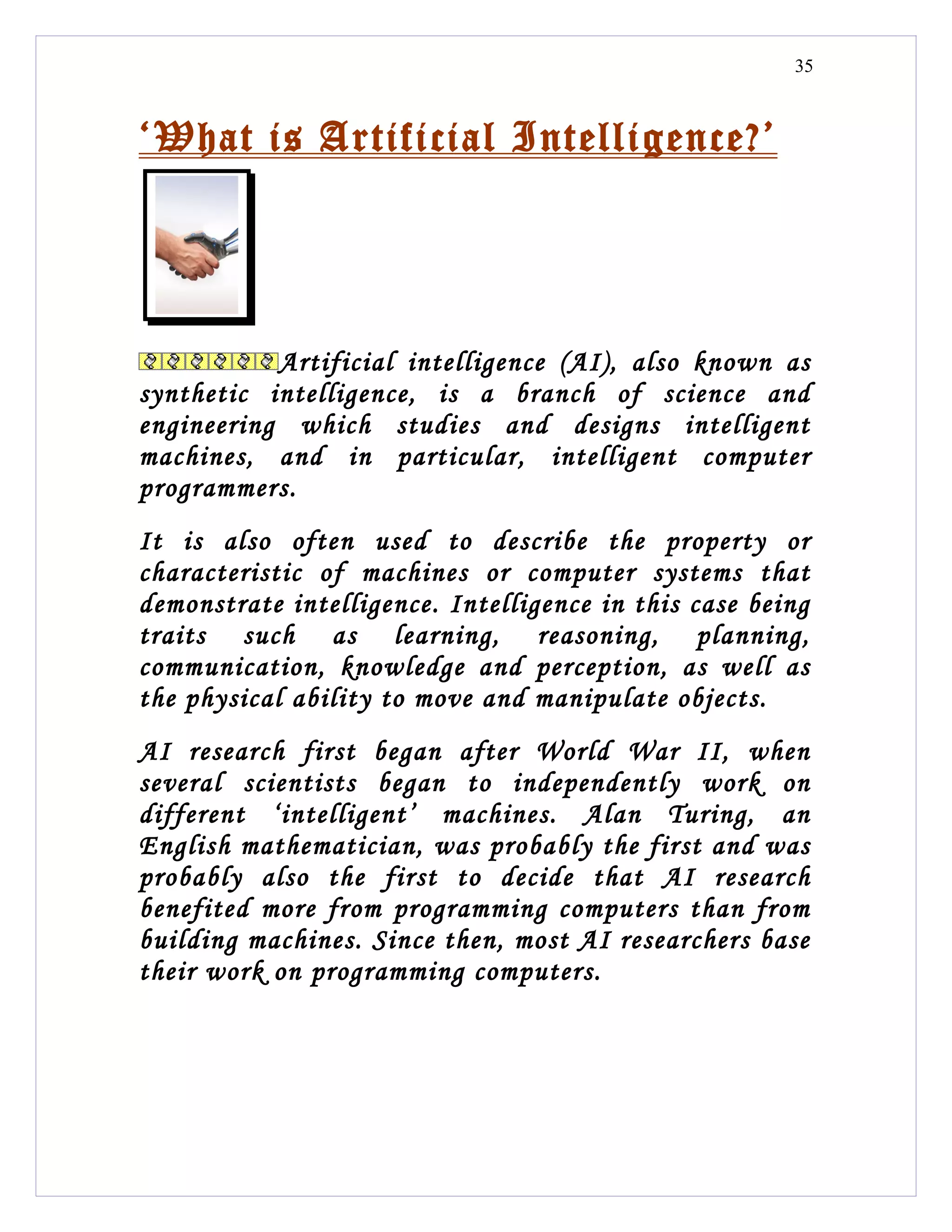 35



‘What is Artificial Intelligence?’




           Artificial intelligence (AI), also known as
synthetic intelligence, is a branch of science and
engineering which studies and designs intelligent
machines, and in particular, intelligent computer
programmers.
It is also often used to describe the property or
characteristic of machines or computer systems that
demonstrate intelligence. Intelligence in this case being
traits such as learning, reasoning, planning,
communication, knowledge and perception, as well as
the physical ability to move and manipulate objects.
AI research first began after World War II, when
several scientists began to independently work on
different ‘intelligent’ machines. Alan Turing, an
English mathematician, was probably the first and was
probably also the first to decide that AI research
benefited more from programming computers than from
building machines. Since then, most AI researchers base
their work on programming computers.
 