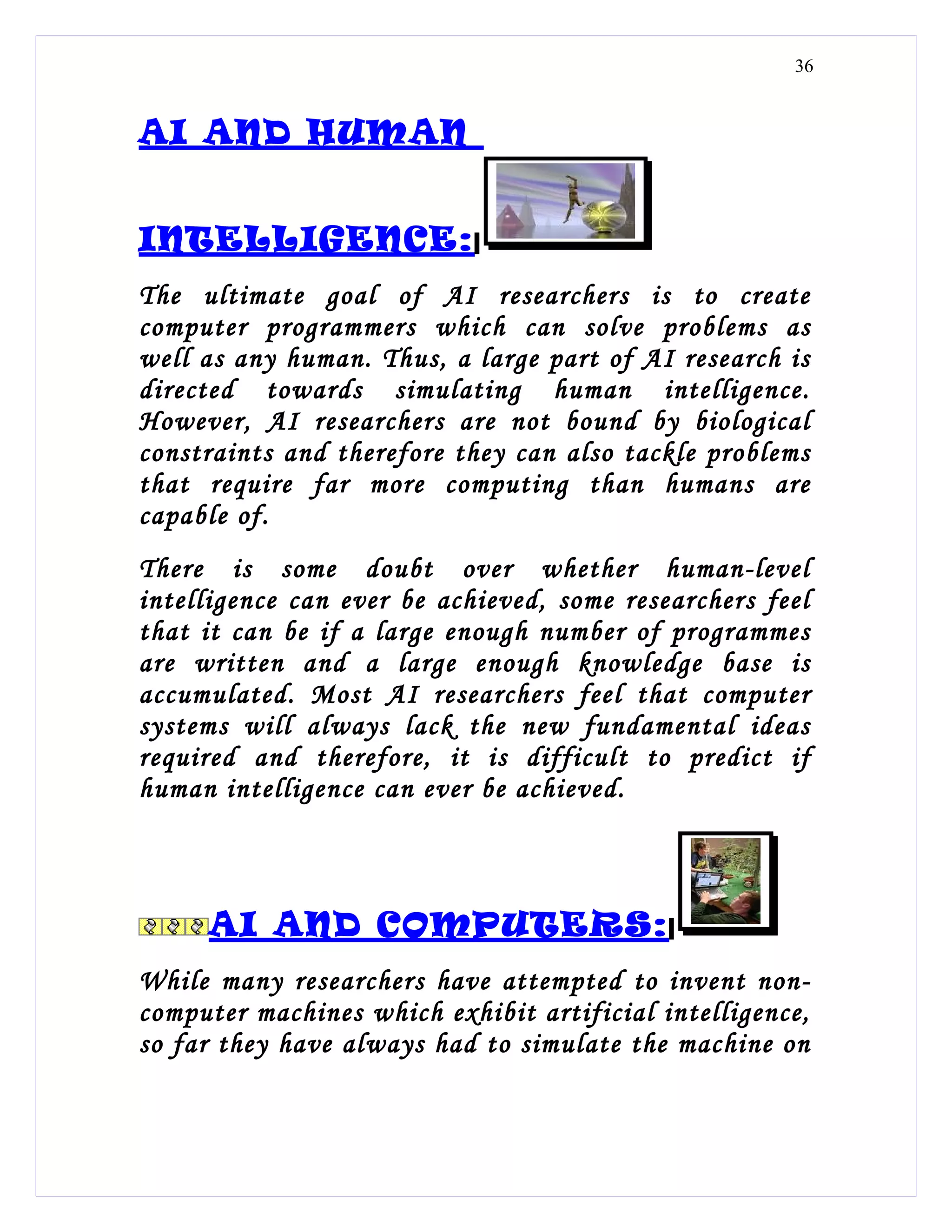 36


AI AND HUMAN


INTELLIGENCE:
The ultimate goal of AI researchers is to create
computer programmers which can solve problems as
well as any human. Thus, a large part of AI research is
directed towards simulating human intelligence.
However, AI researchers are not bound by biological
constraints and therefore they can also tackle problems
that require far more computing than humans are
capable of.
There is some doubt over whether human-level
intelligence can ever be achieved, some researchers feel
that it can be if a large enough number of programmes
are written and a large enough knowledge base is
accumulated. Most AI researchers feel that computer
systems will always lack the new fundamental ideas
required and therefore, it is difficult to predict if
human intelligence can ever be achieved.



     AI AND COMPUTERS:
While many researchers have attempted to invent non-
computer machines which exhibit artificial intelligence,
so far they have always had to simulate the machine on
 
