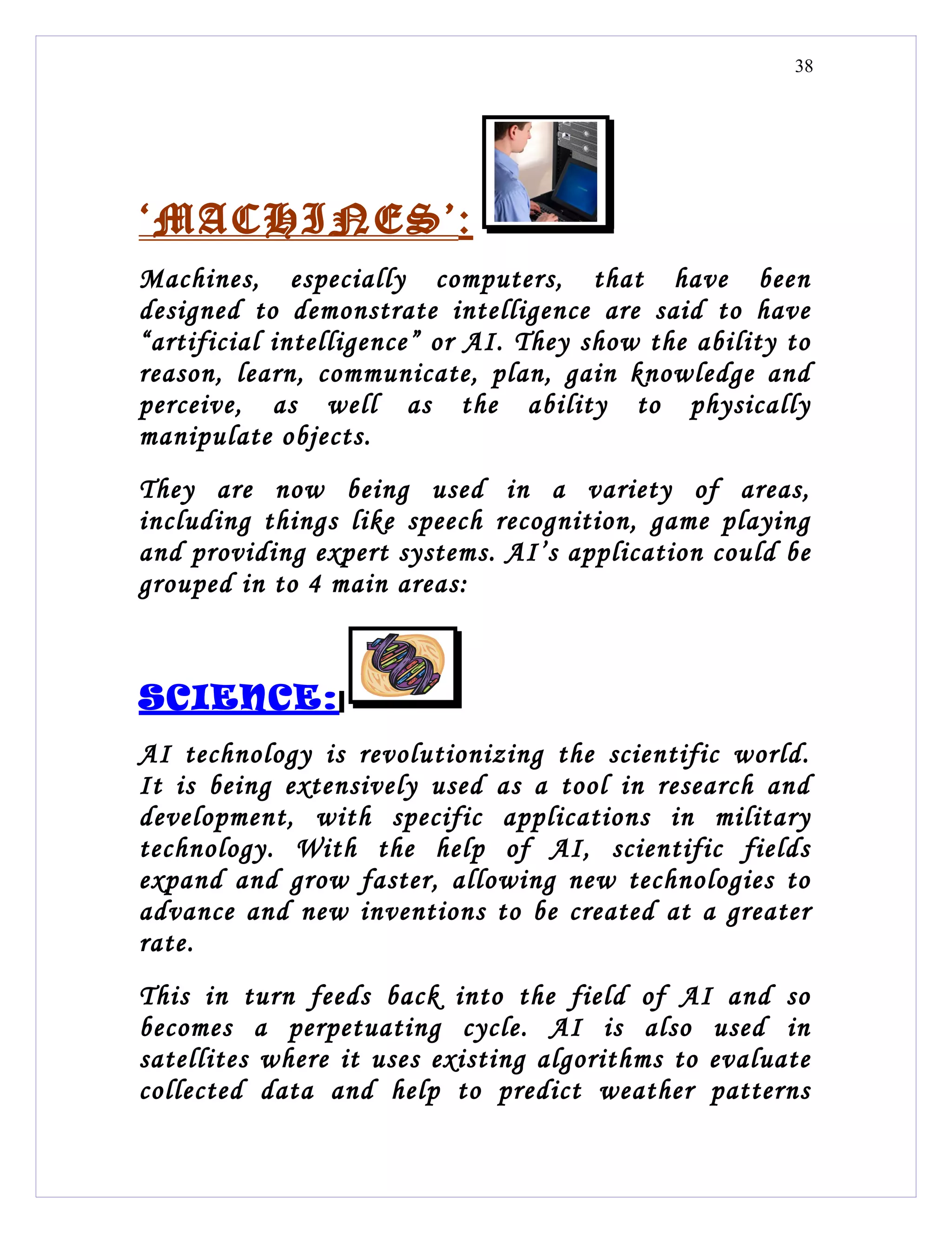 38




‘MACHINES’:
Machines, especially computers, that have been
designed to demonstrate intelligence are said to have
“artificial intelligence” or AI. They show the ability to
reason, learn, communicate, plan, gain knowledge and
perceive, as well as the ability to physically
manipulate objects.
They are now being used in a variety of areas,
including things like speech recognition, game playing
and providing expert systems. AI’s application could be
grouped in to 4 main areas:



SCIENCE:
AI technology is revolutionizing the scientific world.
It is being extensively used as a tool in research and
development, with specific applications in military
technology. With the help of AI, scientific fields
expand and grow faster, allowing new technologies to
advance and new inventions to be created at a greater
rate.
This in turn feeds back into the field of AI and so
becomes a perpetuating cycle. AI is also used in
satellites where it uses existing algorithms to evaluate
collected data and help to predict weather patterns
 