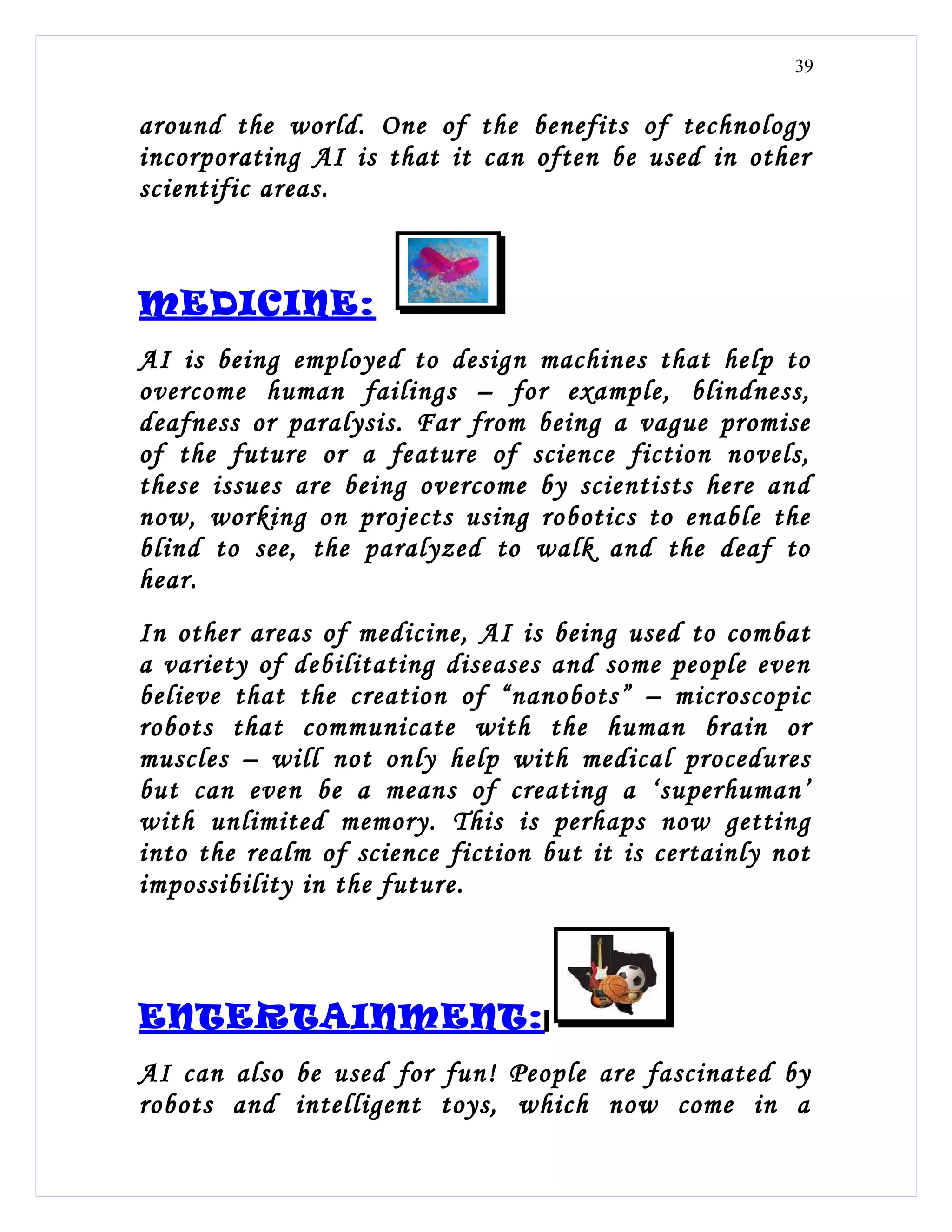 39


around the world. One of the benefits of technology
incorporating AI is that it can often be used in other
scientific areas.



MEDICINE:
AI is being employed to design machines that help to
overcome human failings – for example, blindness,
deafness or paralysis. Far from being a vague promise
of the future or a feature of science fiction novels,
these issues are being overcome by scientists here and
now, working on projects using robotics to enable the
blind to see, the paralyzed to walk and the deaf to
hear.
In other areas of medicine, AI is being used to combat
a variety of debilitating diseases and some people even
believe that the creation of “nanobots” – microscopic
robots that communicate with the human brain or
muscles – will not only help with medical procedures
but can even be a means of creating a ‘superhuman’
with unlimited memory. This is perhaps now getting
into the realm of science fiction but it is certainly not
impossibility in the future.



ENTERTAINMENT:
AI can also be used for fun! People are fascinated by
robots and intelligent toys, which now come in a
 