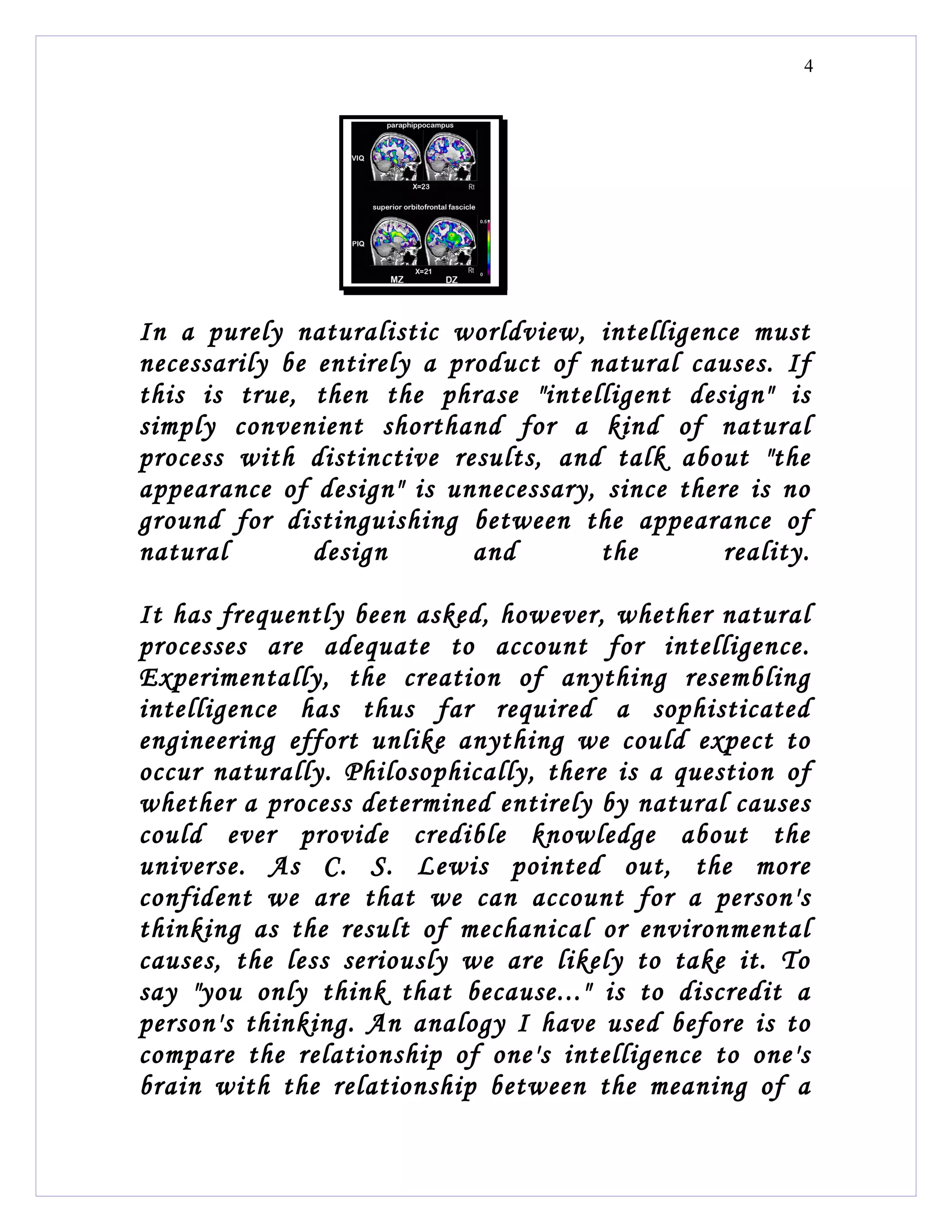 4




In a purely naturalistic worldview, intelligence must
necessarily be entirely a product of natural causes. If
this is true, then the phrase "intelligent design" is
simply convenient shorthand for a kind of natural
process with distinctive results, and talk about "the
appearance of design" is unnecessary, since there is no
ground for distinguishing between the appearance of
natural        design       and       the       reality.

It has frequently been asked, however, whether natural
processes are adequate to account for intelligence.
Experimentally, the creation of anything resembling
intelligence has thus far required a sophisticated
engineering effort unlike anything we could expect to
occur naturally. Philosophically, there is a question of
whether a process determined entirely by natural causes
could ever provide credible knowledge about the
universe. As C. S. Lewis pointed out, the more
confident we are that we can account for a person's
thinking as the result of mechanical or environmental
causes, the less seriously we are likely to take it. To
say "you only think that because..." is to discredit a
person's thinking. An analogy I have used before is to
compare the relationship of one's intelligence to one's
brain with the relationship between the meaning of a
 
