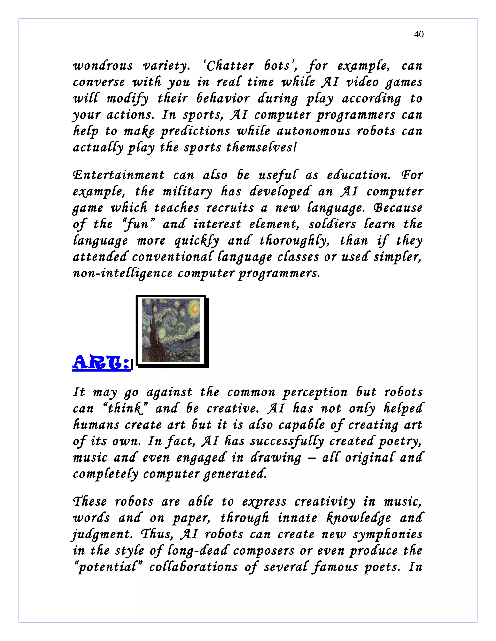 40


wondrous variety. ‘Chatter bots’, for example, can
converse with you in real time while AI video games
will modify their behavior during play according to
your actions. In sports, AI computer programmers can
help to make predictions while autonomous robots can
actually play the sports themselves!
Entertainment can also be useful as education. For
example, the military has developed an AI computer
game which teaches recruits a new language. Because
of the “fun” and interest element, soldiers learn the
language more quickly and thoroughly, than if they
attended conventional language classes or used simpler,
non-intelligence computer programmers.




ART:
It may go against the common perception but robots
can “think” and be creative. AI has not only helped
humans create art but it is also capable of creating art
of its own. In fact, AI has successfully created poetry,
music and even engaged in drawing – all original and
completely computer generated.
These robots are able to express creativity in music,
words and on paper, through innate knowledge and
judgment. Thus, AI robots can create new symphonies
in the style of long-dead composers or even produce the
“potential” collaborations of several famous poets. In
 