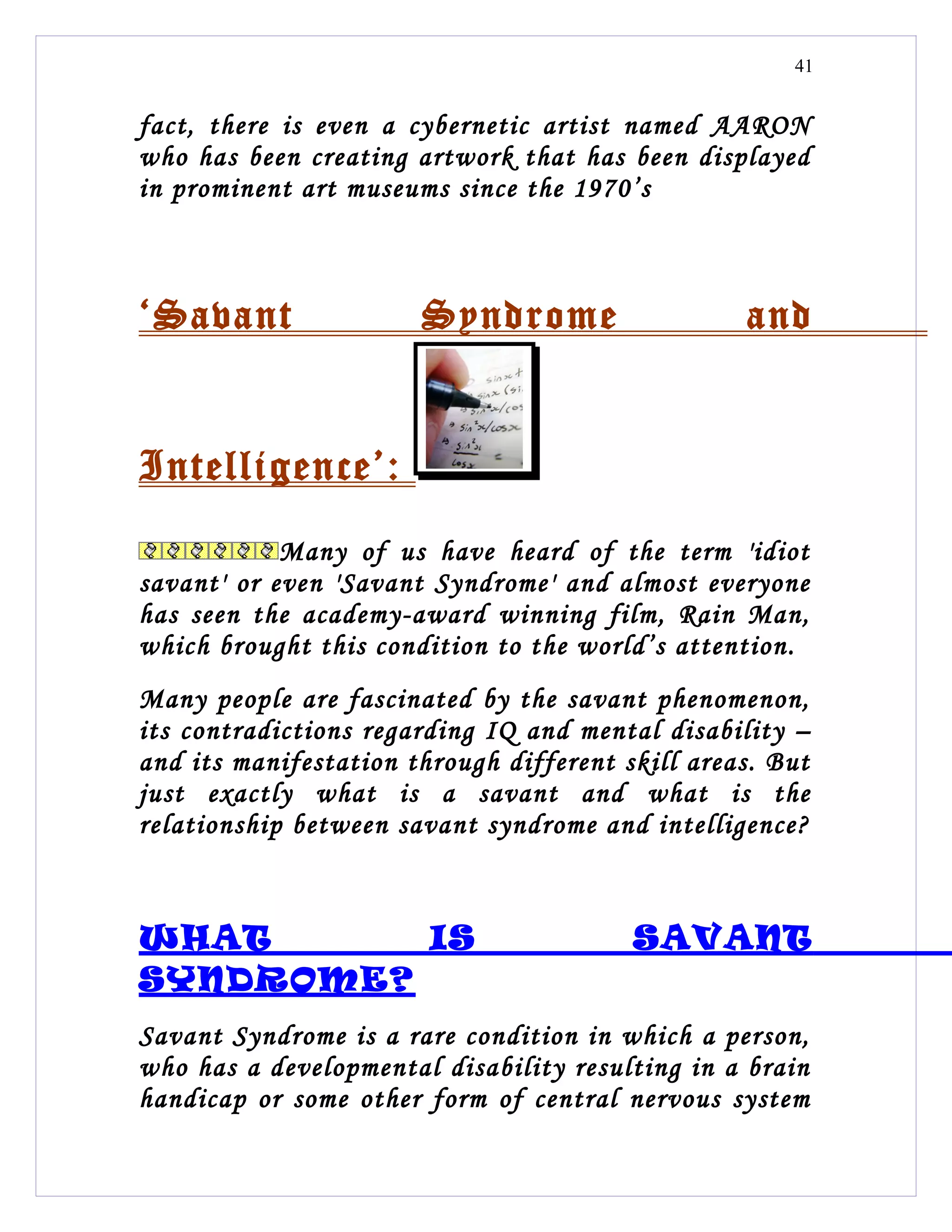 41


fact, there is even a cybernetic artist named AARON
who has been creating artwork that has been displayed
in prominent art museums since the 1970’s



‘Savant                Syndrome                   and


Intelligence’:
            Many of us have heard of the term 'idiot
savant' or even 'Savant Syndrome' and almost everyone
has seen the academy-award winning film, Rain Man,
which brought this condition to the world’s attention.
Many people are fascinated by the savant phenomenon,
its contradictions regarding IQ and mental disability –
and its manifestation through different skill areas. But
just exactly what is a savant and what is the
relationship between savant syndrome and intelligence?



WHAT      IS                             SAVANT
SYNDROME?
Savant Syndrome is a rare condition in which a person,
who has a developmental disability resulting in a brain
handicap or some other form of central nervous system
 