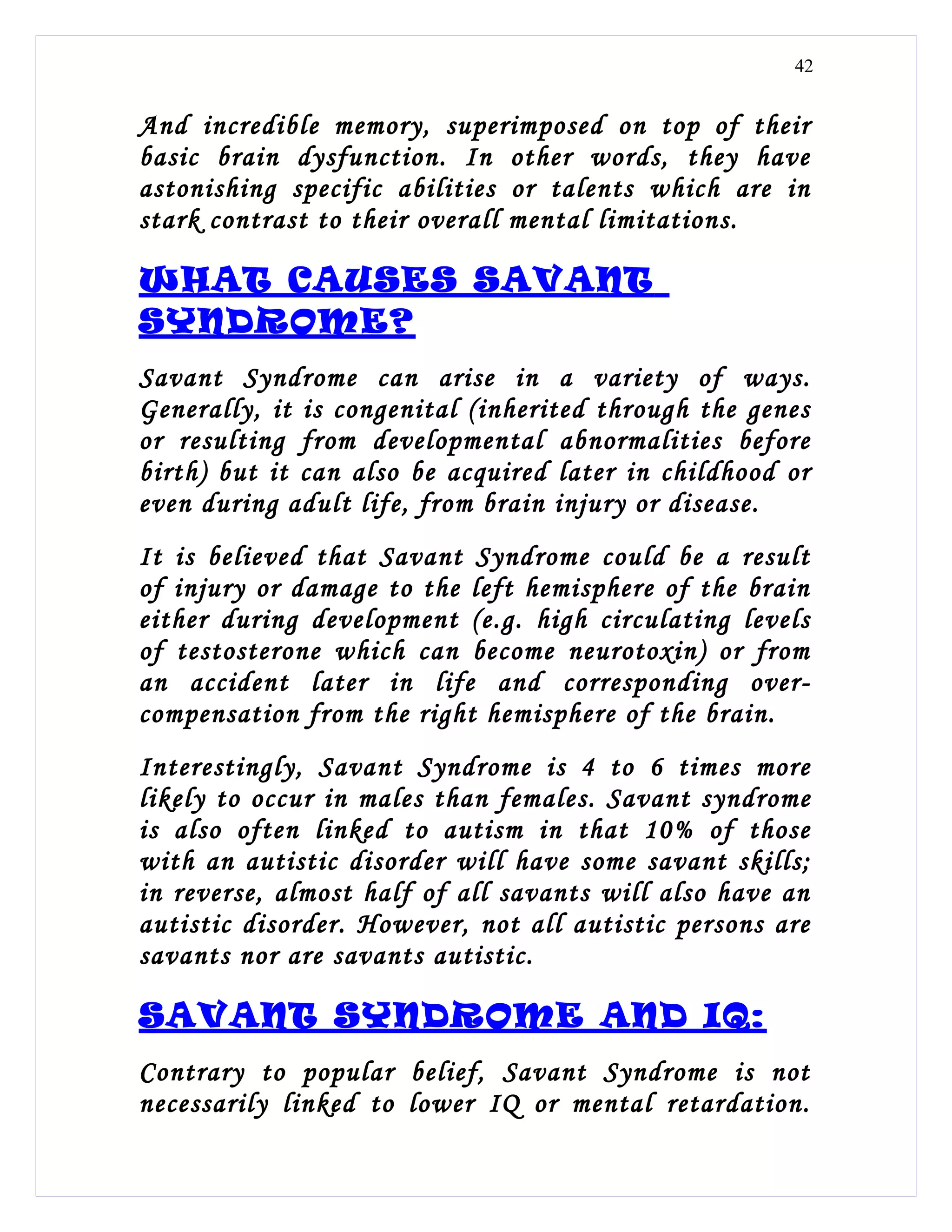 42


And incredible memory, superimposed on top of their
basic brain dysfunction. In other words, they have
astonishing specific abilities or talents which are in
stark contrast to their overall mental limitations.

WHAT CAUSES SAVANT
SYNDROME?
Savant Syndrome can arise in a variety of ways.
Generally, it is congenital (inherited through the genes
or resulting from developmental abnormalities before
birth) but it can also be acquired later in childhood or
even during adult life, from brain injury or disease.
It is believed that Savant Syndrome could be a result
of injury or damage to the left hemisphere of the brain
either during development (e.g. high circulating levels
of testosterone which can become neurotoxin) or from
an accident later in life and corresponding over-
compensation from the right hemisphere of the brain.
Interestingly, Savant Syndrome is 4 to 6 times more
likely to occur in males than females. Savant syndrome
is also often linked to autism in that 10% of those
with an autistic disorder will have some savant skills;
in reverse, almost half of all savants will also have an
autistic disorder. However, not all autistic persons are
savants nor are savants autistic.

SAVANT SYNDROME AND IQ:
Contrary to popular belief, Savant Syndrome is not
necessarily linked to lower IQ or mental retardation.
 