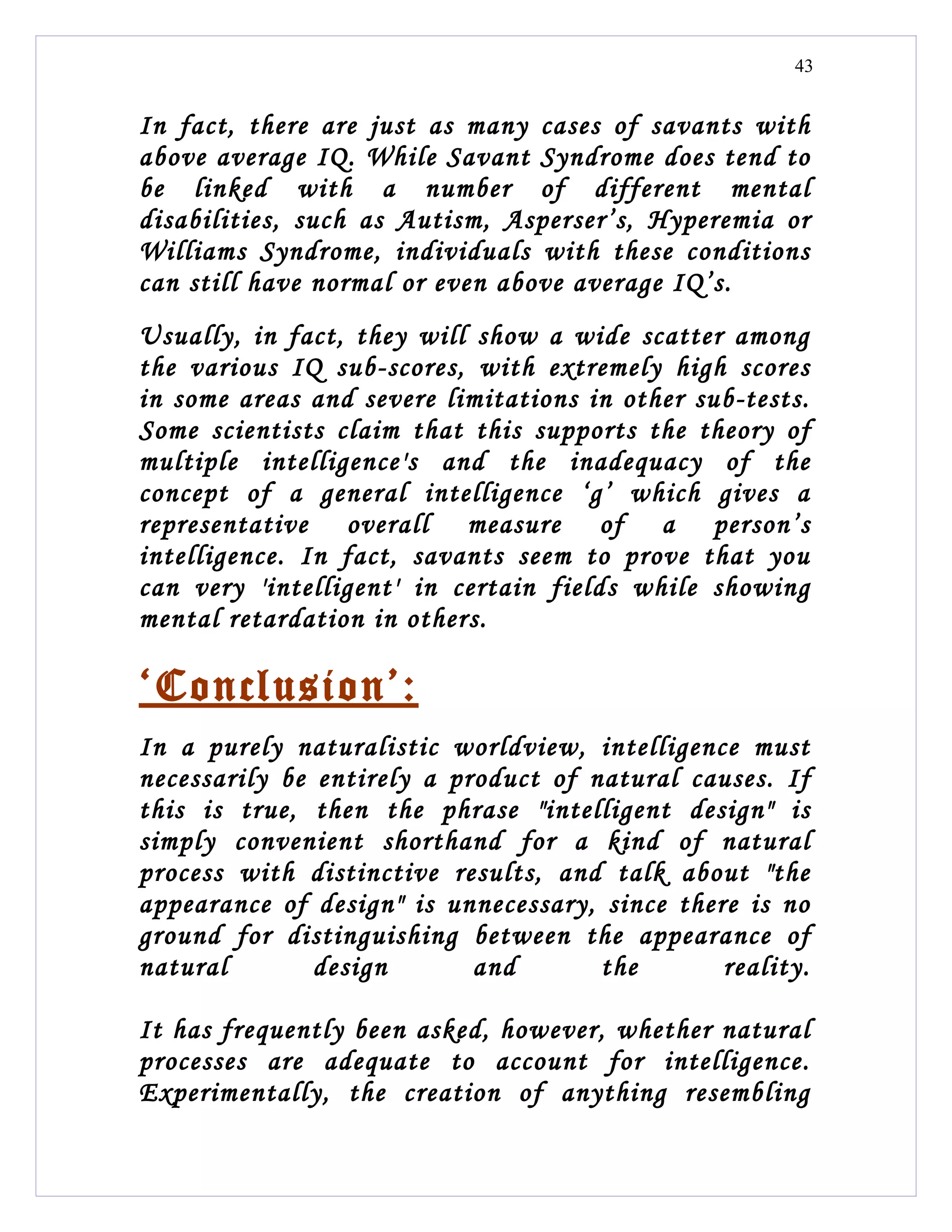 43


In fact, there are just as many cases of savants with
above average IQ. While Savant Syndrome does tend to
be linked with a number of different mental
disabilities, such as Autism, Asperser’s, Hyperemia or
Williams Syndrome, individuals with these conditions
can still have normal or even above average IQ’s.
Usually, in fact, they will show a wide scatter among
the various IQ sub-scores, with extremely high scores
in some areas and severe limitations in other sub-tests.
Some scientists claim that this supports the theory of
multiple intelligence's and the inadequacy of the
concept of a general intelligence ‘g’ which gives a
representative overall measure of a person’s
intelligence. In fact, savants seem to prove that you
can very 'intelligent' in certain fields while showing
mental retardation in others.

‘Conclusion’:
In a purely naturalistic worldview, intelligence must
necessarily be entirely a product of natural causes. If
this is true, then the phrase "intelligent design" is
simply convenient shorthand for a kind of natural
process with distinctive results, and talk about "the
appearance of design" is unnecessary, since there is no
ground for distinguishing between the appearance of
natural        design       and       the       reality.

It has frequently been asked, however, whether natural
processes are adequate to account for intelligence.
Experimentally, the creation of anything resembling
 