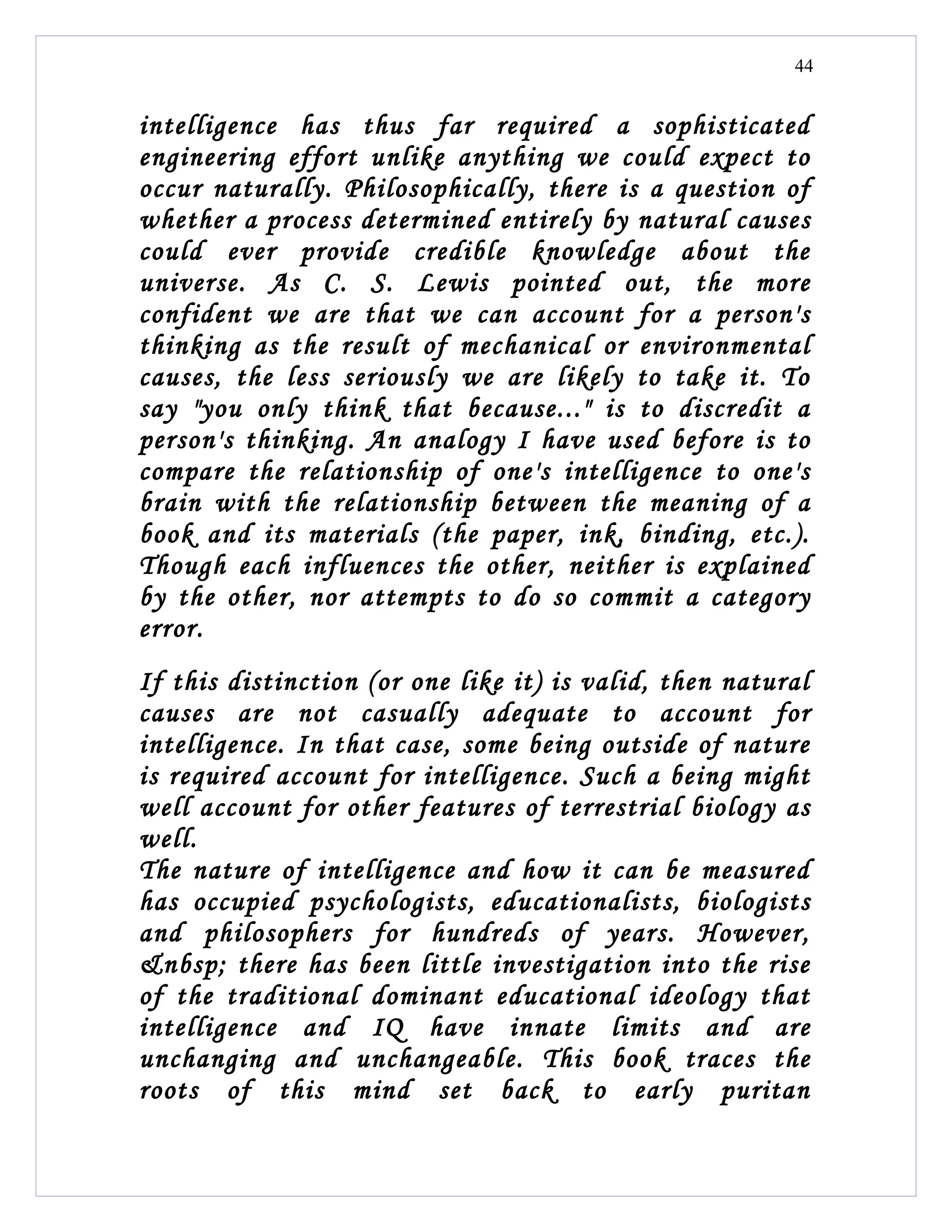 44


intelligence has thus far required a sophisticated
engineering effort unlike anything we could expect to
occur naturally. Philosophically, there is a question of
whether a process determined entirely by natural causes
could ever provide credible knowledge about the
universe. As C. S. Lewis pointed out, the more
confident we are that we can account for a person's
thinking as the result of mechanical or environmental
causes, the less seriously we are likely to take it. To
say "you only think that because..." is to discredit a
person's thinking. An analogy I have used before is to
compare the relationship of one's intelligence to one's
brain with the relationship between the meaning of a
book and its materials (the paper, ink, binding, etc.).
Though each influences the other, neither is explained
by the other, nor attempts to do so commit a category
error.
If this distinction (or one like it) is valid, then natural
causes are not casually adequate to account for
intelligence. In that case, some being outside of nature
is required account for intelligence. Such a being might
well account for other features of terrestrial biology as
well.
The nature of intelligence and how it can be measured
has occupied psychologists, educationalists, biologists
and philosophers for hundreds of years. However,
&nbsp; there has been little investigation into the rise
of the traditional dominant educational ideology that
intelligence and IQ have innate limits and are
unchanging and unchangeable. This book traces the
roots of this mind set back to early puritan
 