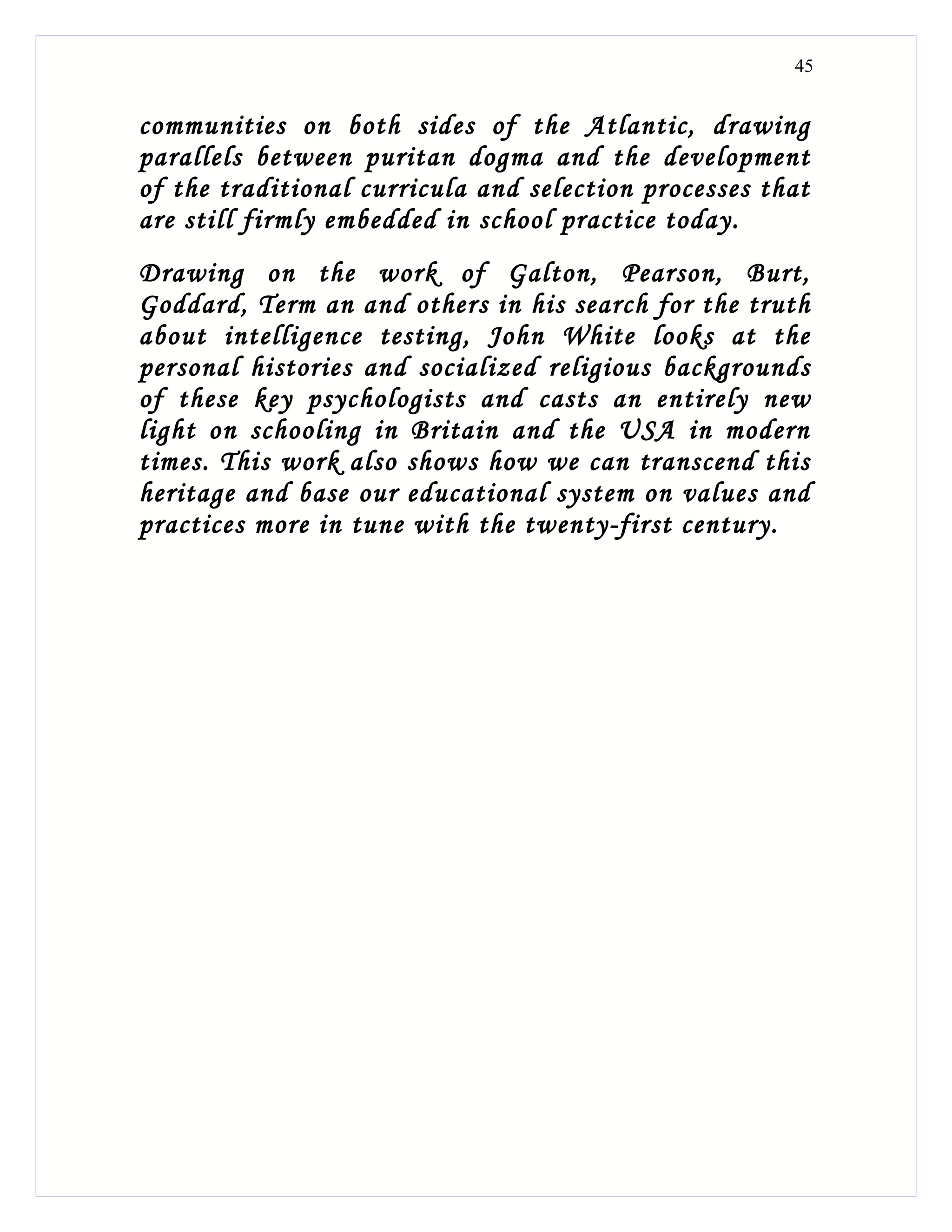 45


communities on both sides of the Atlantic, drawing
parallels between puritan dogma and the development
of the traditional curricula and selection processes that
are still firmly embedded in school practice today.
Drawing on the work of Galton, Pearson, Burt,
Goddard, Term an and others in his search for the truth
about intelligence testing, John White looks at the
personal histories and socialized religious backgrounds
of these key psychologists and casts an entirely new
light on schooling in Britain and the USA in modern
times. This work also shows how we can transcend this
heritage and base our educational system on values and
practices more in tune with the twenty-first century.
 