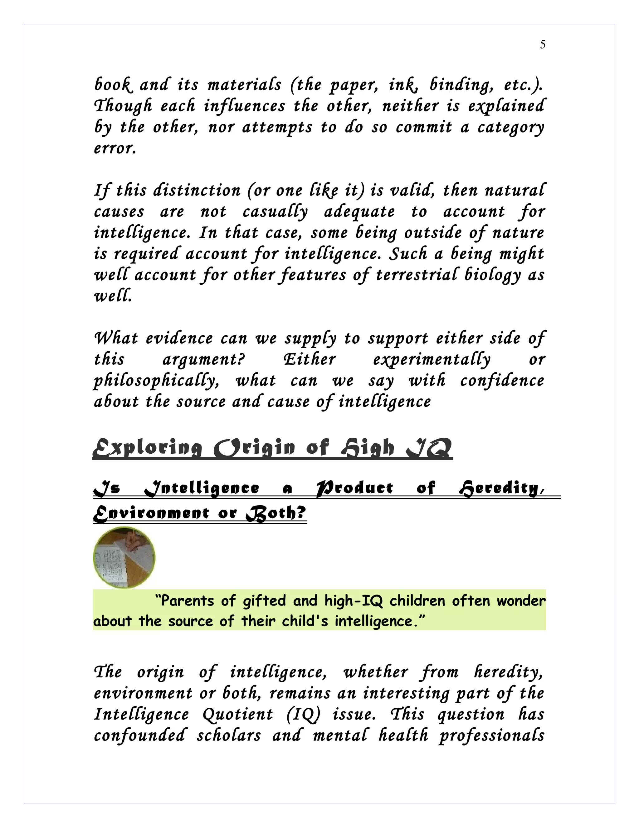 5


book and its materials (the paper, ink, binding, etc.).
Though each influences the other, neither is explained
by the other, nor attempts to do so commit a category
error.

If this distinction (or one like it) is valid, then natural
causes are not casually adequate to account for
intelligence. In that case, some being outside of nature
is required account for intelligence. Such a being might
well account for other features of terrestrial biology as
well.

What evidence can we supply to support either side of
this    argument?      Either     experimentally   or
philosophically, what can we say with confidence
about the source and cause of intelligence

Exploring Origin of High IQ
Is Intelligence a Product                 of    Heredity,
Environment or Both?



        “Parents of gifted and high-IQ children often wonder
about the source of their child's intelligence.”


The origin of intelligence, whether from heredity,
environment or both, remains an interesting part of the
Intelligence Quotient (IQ) issue. This question has
confounded scholars and mental health professionals
 