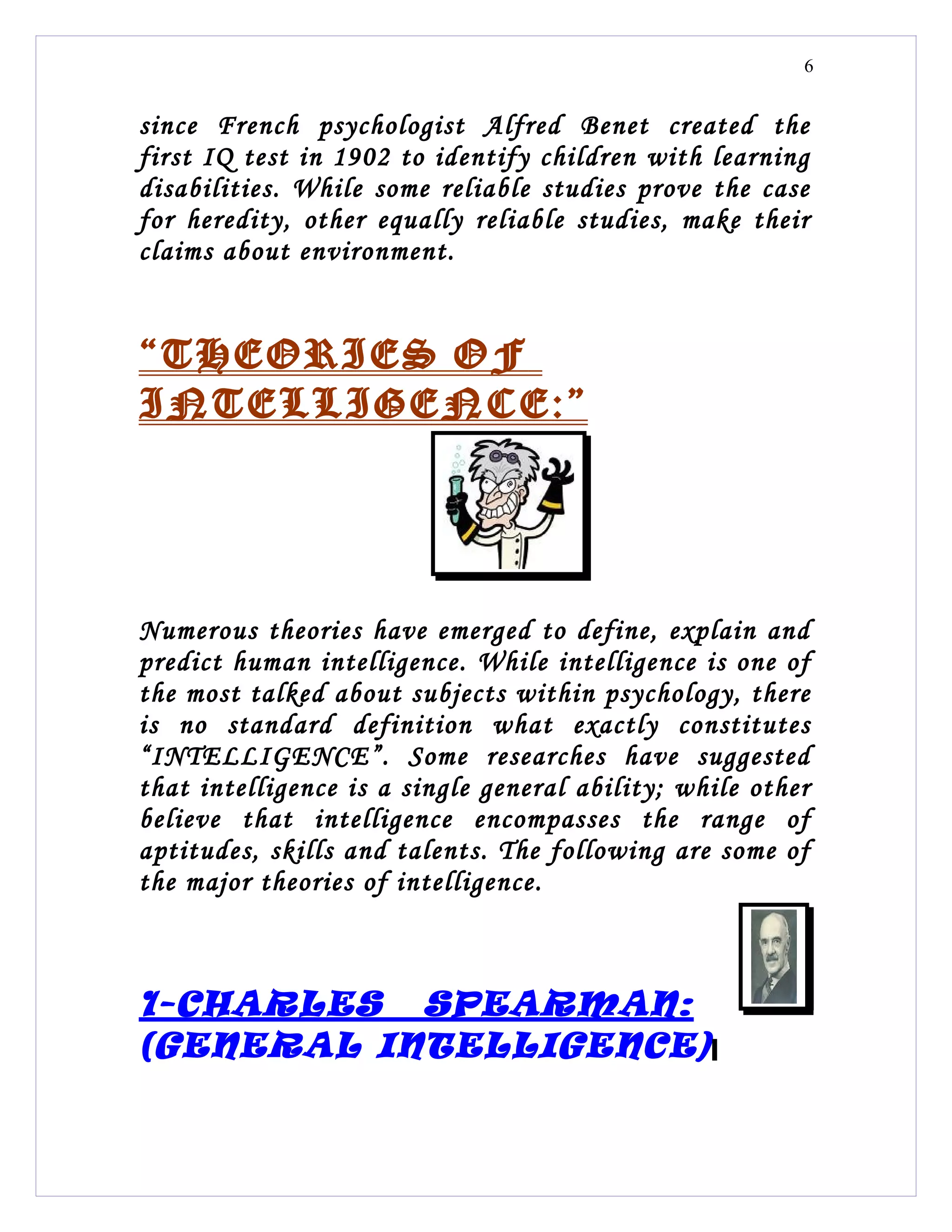 6


since French psychologist Alfred Benet created the
first IQ test in 1902 to identify children with learning
disabilities. While some reliable studies prove the case
for heredity, other equally reliable studies, make their
claims about environment.


“THEORIES OF
INTELLIGENCE:”




Numerous theories have emerged to define, explain and
predict human intelligence. While intelligence is one of
the most talked about subjects within psychology, there
is no standard definition what exactly constitutes
“INTELLIGENCE”. Some researches have suggested
that intelligence is a single general ability; while other
believe that intelligence encompasses the range of
aptitudes, skills and talents. The following are some of
the major theories of intelligence.



1-CHARLES SPEARMAN:
(GENERAL INTELLIGENCE)
 