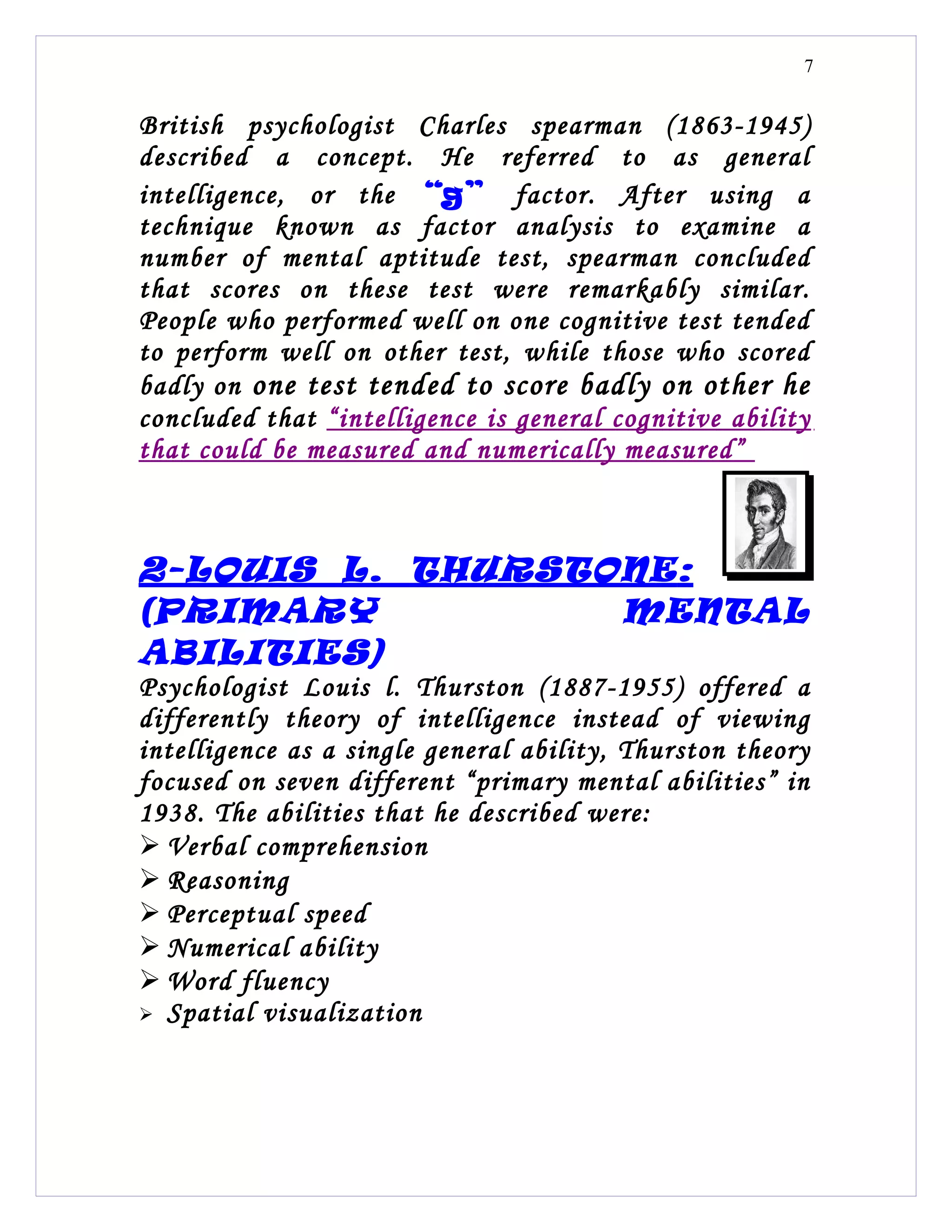 7


British psychologist Charles spearman (1863-1945)
described a concept. He referred to as general
intelligence, or the “ g” factor. After using a
technique known as factor analysis to examine a
number of mental aptitude test, spearman concluded
that scores on these test were remarkably similar.
People who performed well on one cognitive test tended
to perform well on other test, while those who scored
badly on one test tended to score badly on other he
concluded that “intelligence is general cognitive ability
that could be measured and numerically measured”



2- LOUIS L. THURSTONE :
(PRIMARY           MENTAL
ABILITIES)
Psychologist Louis l. Thurston (1887-1955) offered a
differently theory of intelligence instead of viewing
intelligence as a single general ability, Thurston theory
focused on seven different “primary mental abilities” in
1938. The abilities that he described were:
 Verbal comprehension
 Reasoning
 Perceptual speed
 Numerical ability
 Word fluency
 Spatial visualization
 