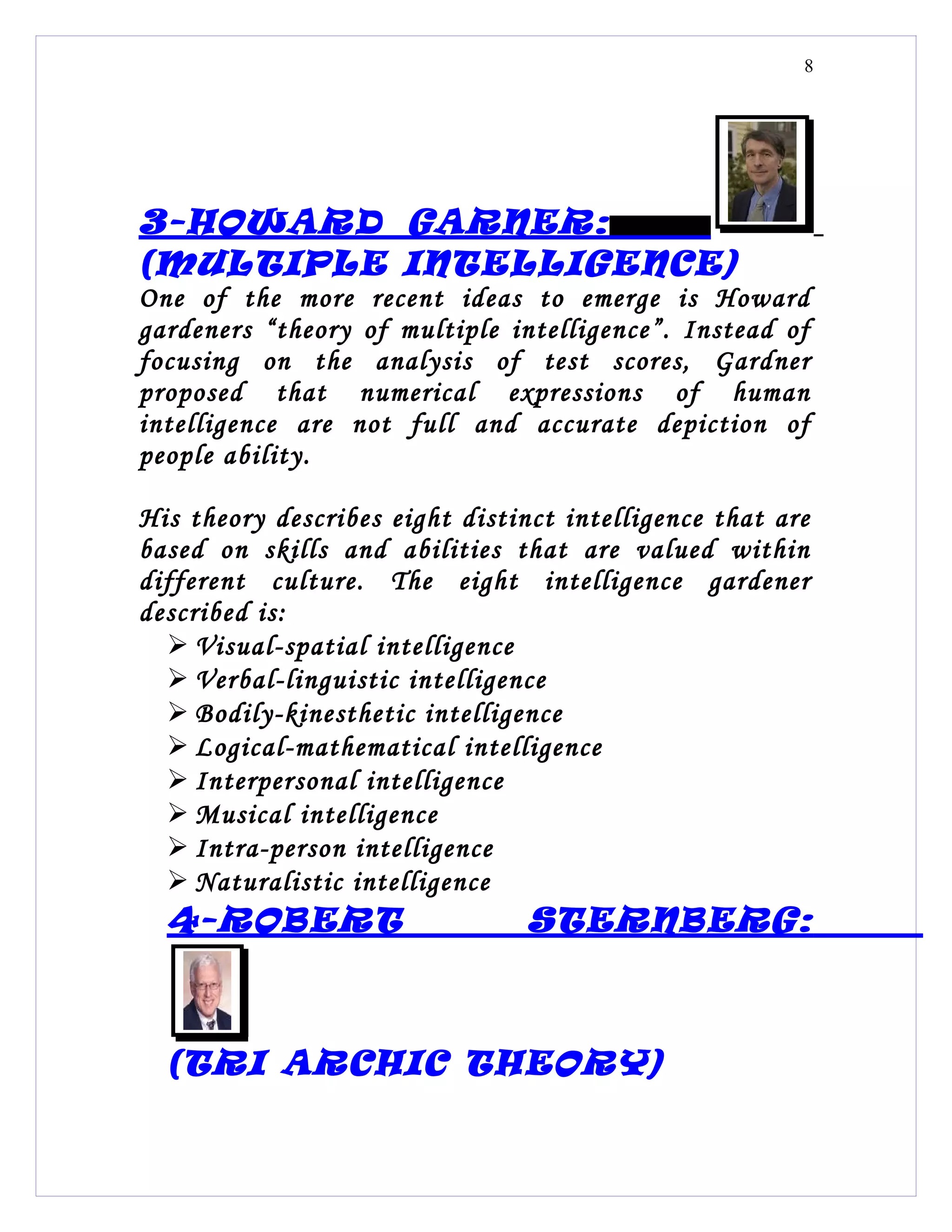 8




3-HOWARD GARNER:
(MULTIPLE INTELLIGENCE)
One of the more recent ideas to emerge is Howard
gardeners “theory of multiple intelligence”. Instead of
focusing on the analysis of test scores, Gardner
proposed that numerical expressions of human
intelligence are not full and accurate depiction of
people ability.

His theory describes eight distinct intelligence that are
based on skills and abilities that are valued within
different culture. The eight intelligence gardener
described is:
   Visual-spatial intelligence
   Verbal-linguistic intelligence
   Bodily-kinesthetic intelligence
   Logical-mathematical intelligence
   Interpersonal intelligence
   Musical intelligence
   Intra-person intelligence
   Naturalistic intelligence
  4-ROBERT                       STERNBERG:



  (TRI ARCHIC THEORY)
 