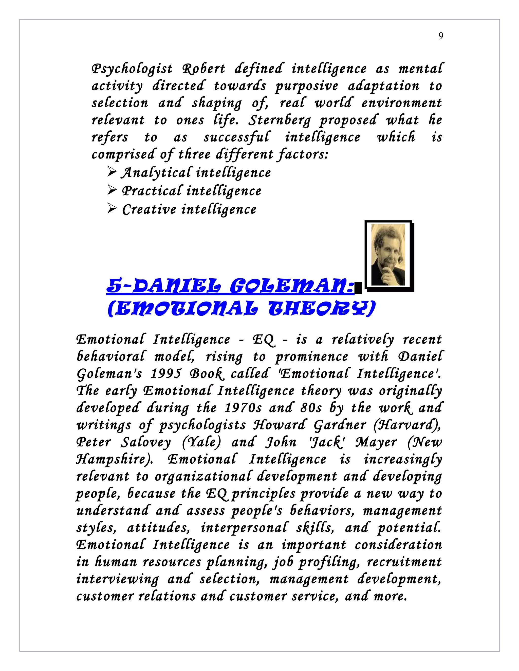 9


  Psychologist Robert defined intelligence as mental
  activity directed towards purposive adaptation to
  selection and shaping of, real world environment
  relevant to ones life. Sternberg proposed what he
  refers to as successful intelligence which is
  comprised of three different factors:
      Analytical intelligence
      Practical intelligence
      Creative intelligence




    5-DANIEL GOLEMAN:
    (EMOTIONAL THEORY)
Emotional Intelligence - EQ - is a relatively recent
behavioral model, rising to prominence with Daniel
Goleman's 1995 Book called 'Emotional Intelligence'.
The early Emotional Intelligence theory was originally
developed during the 1970s and 80s by the work and
writings of psychologists Howard Gardner (Harvard),
Peter Salovey (Yale) and John 'Jack' Mayer (New
Hampshire). Emotional Intelligence is increasingly
relevant to organizational development and developing
people, because the EQ principles provide a new way to
understand and assess people's behaviors, management
styles, attitudes, interpersonal skills, and potential.
Emotional Intelligence is an important consideration
in human resources planning, job profiling, recruitment
interviewing and selection, management development,
customer relations and customer service, and more.
 