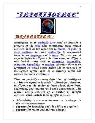 1




    “INTELLIGENCE”


‘DEFINITION’:
Intelligence is an umbrella term used to describe a
property of the mind that encompasses many related
abilities, such as the capacities to reason, to plan, to
solve problems, to think abstractly, to comprehend
ideas, to use language, and to learn. There are several
ways to define intelligence. In some cases, intelligence
may include traits such as creativity, personality,
character, knowledge, or wisdom. However there is no
agreement on which traits define the phenomenon of
intelligence agreed upon by a majority across the
various concerned disciplines.
There are probably as many definitions of intelligence
as there are experts who study it. Simply put, however,
intelligence is the ability to learn about, learn from,
understand, and interact with one’s environment. This
general ability consists of a number of specific
abilities, which include these specific abilities:
•   Adaptability to a new environment or to changes in
    the current environment
•   Capacity for knowledge and the ability to acquire it
•   Capacity for reason and abstract thought
 