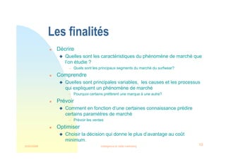 22/03/2008 Intelligence et veille marketing 10
Les finalités
 Décrire
 Quelles sont les caractéristiques du phénomène de marché que
l’on étudie ?
 Quels sont les principaux segments du marché du surfwear?
 Comprendre
 Quelles sont principales variables, les causes et les processus
qui expliquent un phénomène de marché
 Pourquoi certains préfèrent une marque à une autre?
 Prévoir
 Comment en fonction d’une certaines connaissance prédire
certains paramètres de marché
 Prévoir les ventes
 Optimiser
 Choisir la décision qui donne le plus d’avantage au coût
minimum.
 