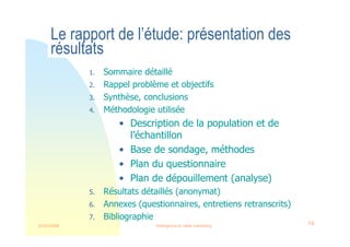 22/03/2008 Intelligence et veille marketing 14
Le rapport de l’étude: présentation des
résultats
1. Sommaire détaillé
2. Rappel problème et objectifs
3. Synthèse, conclusions
4. Méthodologie utilisée
• Description de la population et de
l’échantillon
• Base de sondage, méthodes
• Plan du questionnaire
• Plan de dépouillement (analyse)
5. Résultats détaillés (anonymat)
6. Annexes (questionnaires, entretiens retranscrits)
7. Bibliographie
 