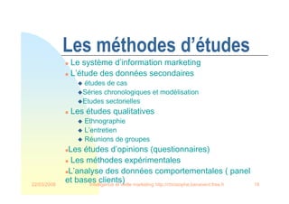 22/03/2008 Intelligence et veille marketing http://christophe.benavent.free.fr 18
Les méthodes d’études
 Le système d’information marketing
 L’étude des données secondaires
 études de cas
Séries chronologiques et modélisation
Etudes sectorielles
 Les études qualitatives
 Ethnographie
 L’entretien
 Réunions de groupes
Les études d’opinions (questionnaires)
 Les méthodes expérimentales
L’analyse des données comportementales ( panel
et bases clients)
 