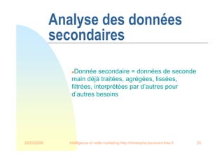 22/03/2008 Intelligence et veille marketing http://christophe.benavent.free.fr 25
Analyse des données
secondaires
Donnée secondaire = données de seconde
main déjà traitées, agrégées, lissées,
filtrées, interprétées par d’autres pour
d’autres besoins
 
