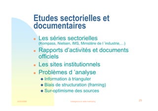 22/03/2008 Intelligence et veille marketing 29
Etudes sectorielles et
documentaires
 Les séries sectorielles
(Kompass, Nielsen, IMS, Ministère de l ’industrie,…)
 Rapports d’activités et documents
officiels
 Les sites institutionnels
 Problèmes d ’analyse
 Information à trianguler
 Biais de structuration (framing)
 Sur-optimisme des sources
 