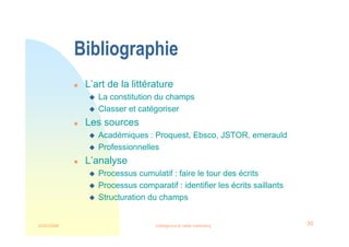 22/03/2008 Intelligence et veille marketing 30
Bibliographie
 L’art de la littérature
 La constitution du champs
 Classer et catégoriser
 Les sources
 Académiques : Proquest, Ebsco, JSTOR, emerauld
 Professionnelles
 L’analyse
 Processus cumulatif : faire le tour des écrits
 Processus comparatif : identifier les écrits saillants
 Structuration du champs
 
