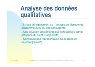 22/03/2008 Intelligence et veille marketing http://christophe.benavent.free.fr 32
Analyse des données
qualitatives
Il s’agit principalement de l ’analyse du discours du
consommateurs, ou des concurrents.
 Une situation épistémologique caractérisée par la
présence du sujet (Subjectivité)
 Construire une représentation de ce discours
(Intersubjectivité)
 